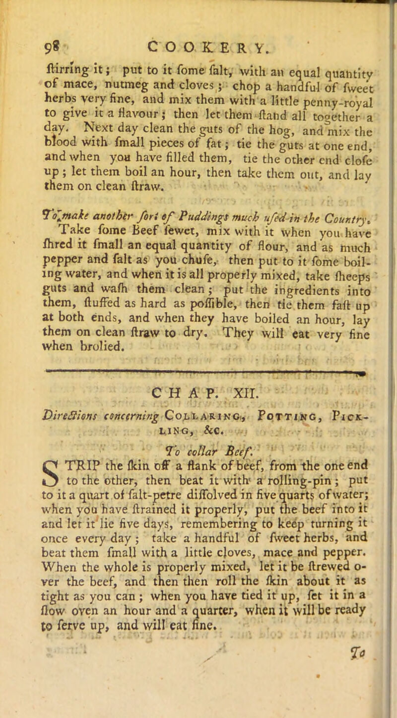 ftirring it ; put to it fome fait, with an equal quantity of mace, nutmeg and cloves ; chop a handful of fweet herbs very fine, and mix them with a little penny-royal to give it a flavour; then let them ftand all together a day. Next day clean the guts of the hog, and mix the blood with fmall pieces of fat; tie the guts at one end, and when you have filled them, tie the other end clofe up ; let them boil an hour, then take them out, and lay them on clean ftraw. To'make another fori of Puddings much ufed-in the Country, Take fome Beef fewet, mix with it when you have fhred it fmall an equal quantity of flour, and as much pepper and fait as you chufe,- then put to it fome boil- ing water, and when it is all properly mixed, take fheeps guts and wafh them clean ; put the ingredients into them, fluffed as hard as poffible, then tie them fafl up at both ends, and when they have boiled an hour, lay them on clean ftraw to dry. They will eat very fine when brolied. CHAP. XII. Dire diions concerning Collaring., Potting, Pick- ling, Sc c. To collar Beef. STRIP the fkin off a flank of beef, from the one end to the other, then beat it with'a rolling-pin ; put to it a quart of falt-petre diffolved in five quarts of water; when you have ftrained it properly, put the beef into it and let itlie five days, remembering to keep turning it once every day ; take a handful of fweet herbs, and beat them fmall with a little cjoves, mace and pepper. When the whole is properly mixed, let it be ftrewed o- ver the beef, and then then roll the fkin about it as tight as you can ; when you have tied it up, fet it in a flow oven an hour and a quarter, when it will be ready to ferve up, and will eat fine. 7°