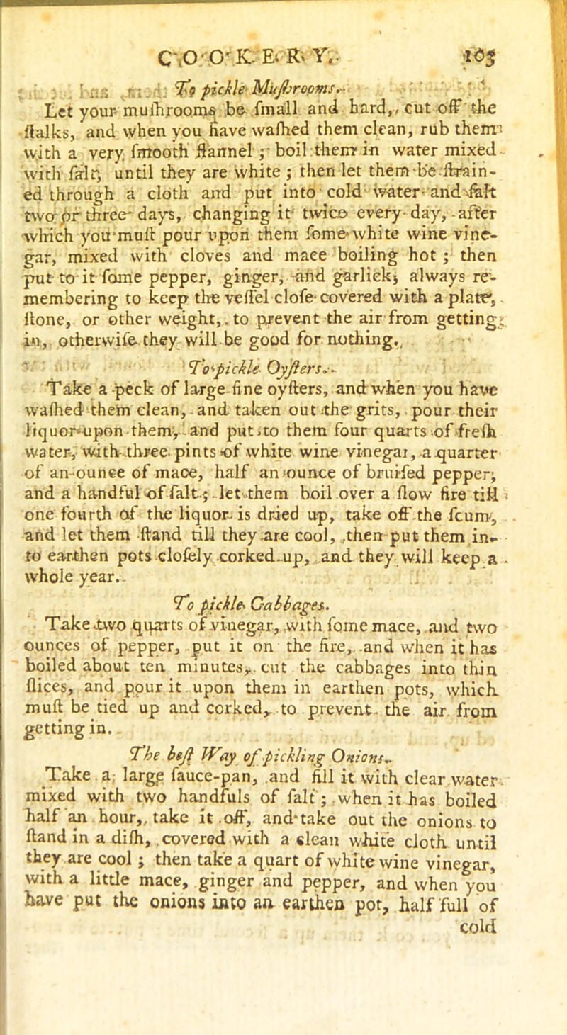 C'iO • O' K. Ei R' Y. ;1<53 ..;; t To pickle Muprooms Let your muihrooms be fmall and bard,, cut off the ftalks, and when you irave walked them clean, rub them; with a very, fnrooth ffarmel y boil them in water mixed with fair, until they are white ; then let them-be .drain - ed through a cloth and put into cold water-and Alt two; pr three'days, changing it twice every day,-after which you*mu 11 pour upon them feme*white wine vine- gar, mixed with cloves and mace boiling hot; then put ta it fame pepper, ginger, -and garliek5 always re- membering to keep the veffel clofe- covered with a plate, Hone, or ether weight,.to prevent the air from getting; in, otherwife.they will be good for nothing,. 7'o'pickl-e- Oyflers*- Take a-peck of large-fi ne oyfters, and when you have walhed them clean, and taken out .the grits, pour their liquomipon them, and put.to them four quarts of frelh water, with-.three, pints of white wine vinegai, a .quarter of an ounce of mace, half an >ounce of bruifed pepper; and a handful-of fait.; . let-them boil over a flow fire till - one fourth of the liquor, is dried up, take oft' the feum, and let them (land till they are cool,,then put them in- to earthen pots clofcly corked-up, and they will keep a • whole year. To pickle* Cabbages.. Take two quarts of vinegar, with fome mace, and two ounces of pepper, put it on the fire, -and when it has boiled about ten. minutes, cut the cabbages into thin flices, and ppur it upon them in earthen pots, which, mull be tied up and corked, .to prevent- the air from getting in.. The btfi Way of pickling Onions.. Take a large fauce-pan, and fill it with clear water mixed with two handfuls of fait; when it has boiled half irn hour,, take it .off', and-take out the onions to Hand in a dilh, covered with a clean white cloth until they are cool; then take a quart of whi te wine vinegar, with a little mace, ginger and pepper, and when you have put the onions into an earthen pot, half full of cold