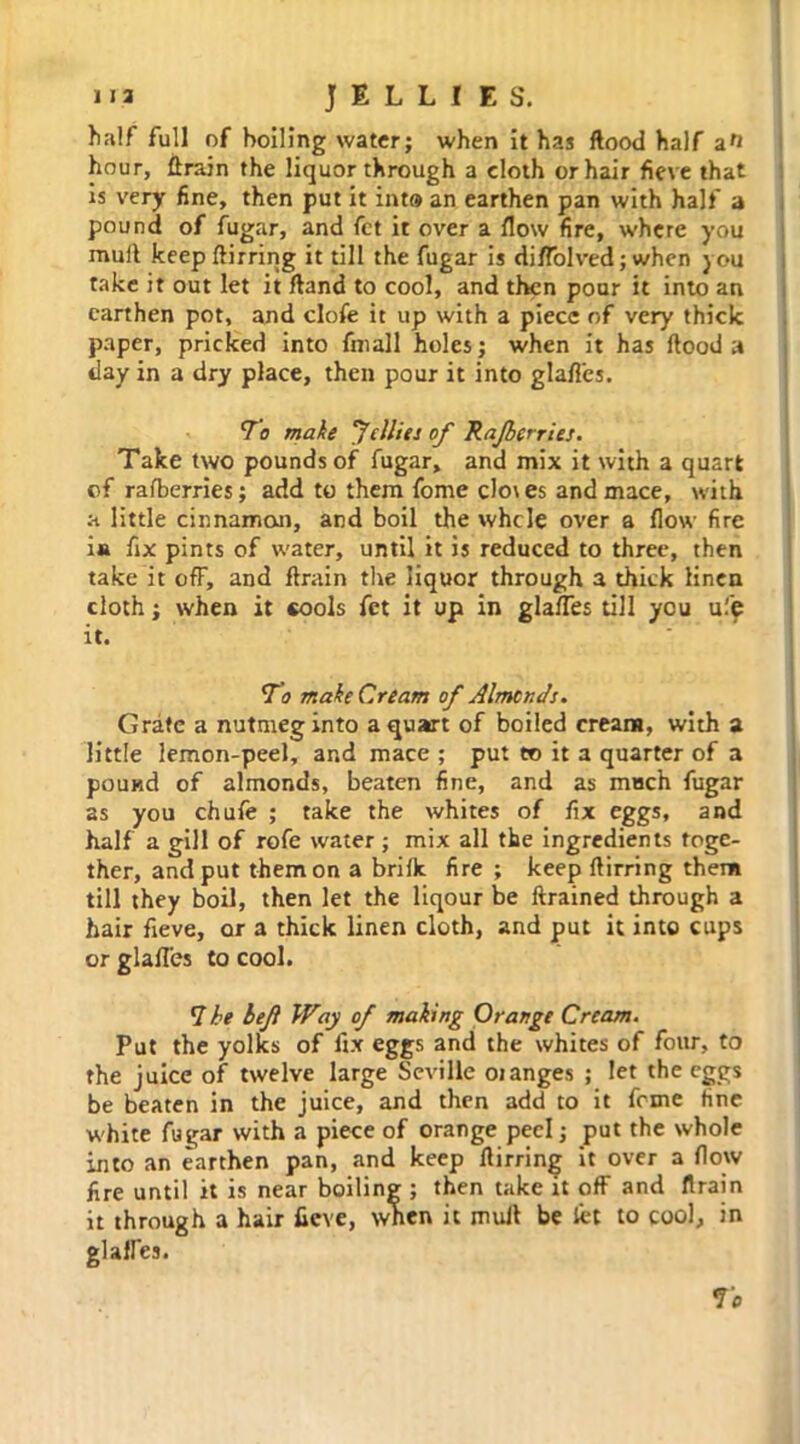 half full of boiling water; when it has flood half hour, flrain the liquor through a cloth or hair fieve that is very fine, then put it into an earthen pan with half a pound of fugar, and fct it over a flow fire, where you mull keep flirring it till the fugar is di/Tolved; when you take it out let it fland to cool, and then pour it into an earthen pot, and clofe it up with a piece of very thick paper, pricked into fmall holes; when it has flood a day in a dry place, then pour it into glafl'es. To make Jellies of Rajberries. Take two pounds of fugar, and mix it with a quart of rafberries; add to them fome cloves and mace, with a little cinnamon, and boil the whcle over a flow fire i« fix pints of water, until it is reduced to three, then take it off, and flrain the liquor through a thick linen cloth; when it cools fet it up in glafl’es till you ufe it. To make Cream of Almcr.Js. Grate a nutmeg into a quart of boiled cream, with a little lemon-peel, and mace ; put to it a quarter of a pound of almonds, beaten fine, and as much fugar as you chufe ; take the whites of fix eggs, and half a gill of rofe water; mix all the ingredients toge- ther, and put them on a brifk. fire ; keep flirring them till they boil, then let the liqour be flrained through a hair fieve, or a thick linen cloth, and put it into cups or glafl'es to cool. 7 he bef Way of making Orange Cream. Put the yolks of fix eggs and the whites of four, to the juice of twelve large Seville oranges ; let the eggs be beaten in the juice, and then add to it feme fine white fugar with a piece of orange peel; put the whole into an earthen pan, and keep flirring it over a flow fire until it is near boiling ; then take it off and flrain it through a hair fieve, when it muJl be let to cool, in glaffes. To