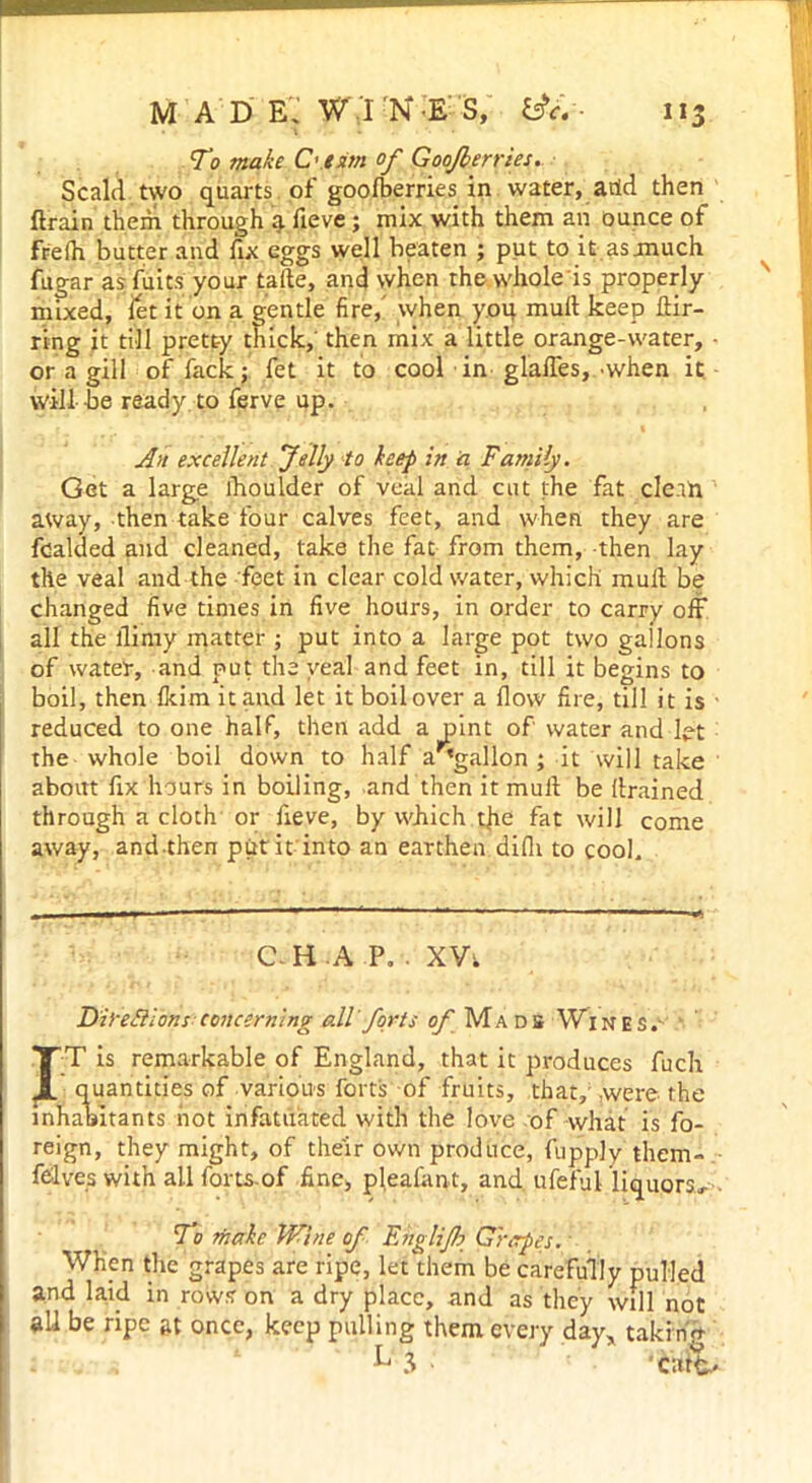 MAD e; w ;i N E S, 113 To make C’.tsitn of Goojberries. Scald two quarts of goolberries in water, add then drain them through a fieve; mix with them an ounce of frelh butter and fix eggs well beaten ; put to it asmuch fugar asfuits your taile, and when thewhole'is properly mixed, let it on a gentle fire, when you mull keep Bir- ring it till pretty thick, then mix a little orange-water, ■ or a gill of fack; fet it to cool in glades, .when it will be ready to ferve up. An excellent Jelly to keep in a Family. Get a large lhoulder of veal and cut the fat clean away, then take four calves feet, and when they are fcalded and cleaned, take the fat from them, then lay the veal and the feet in clear cold water, which mull be changed five times in five hours, in order to carry off all the flinty matter ; put into a large pot two gallons of water, and put the veal and feet in, till it begins to boil, then Ikim it and let it boilover a flow fire, till it is reduced to one half, then add a pint of water and let the whole boil down to half a^gallon ; it will take about fix hours in boiling, and then it mull be drained through a cloth or fieve, by which tfie fat will come away, andthen put it into an earthen difli to cook C-H A P. . XVt Difeilibns concerning all forts of Mads Wines. *TT is remarkable of England, that it produces fuch JL quantities of various forts of fruits, that,'.were the inhabitants hot infatuated with the love of what is fo- reign, they might, of their own produce, fupply them- felves with all fortsof fine, pleafant, and ufeful liquors. To make Wine of Englifo Grapes. When the grapes are ripe, let them be carefully pulled and laid in rows on a dry place, and as they will not all be ripe at once, keep pulling them every day* takinff