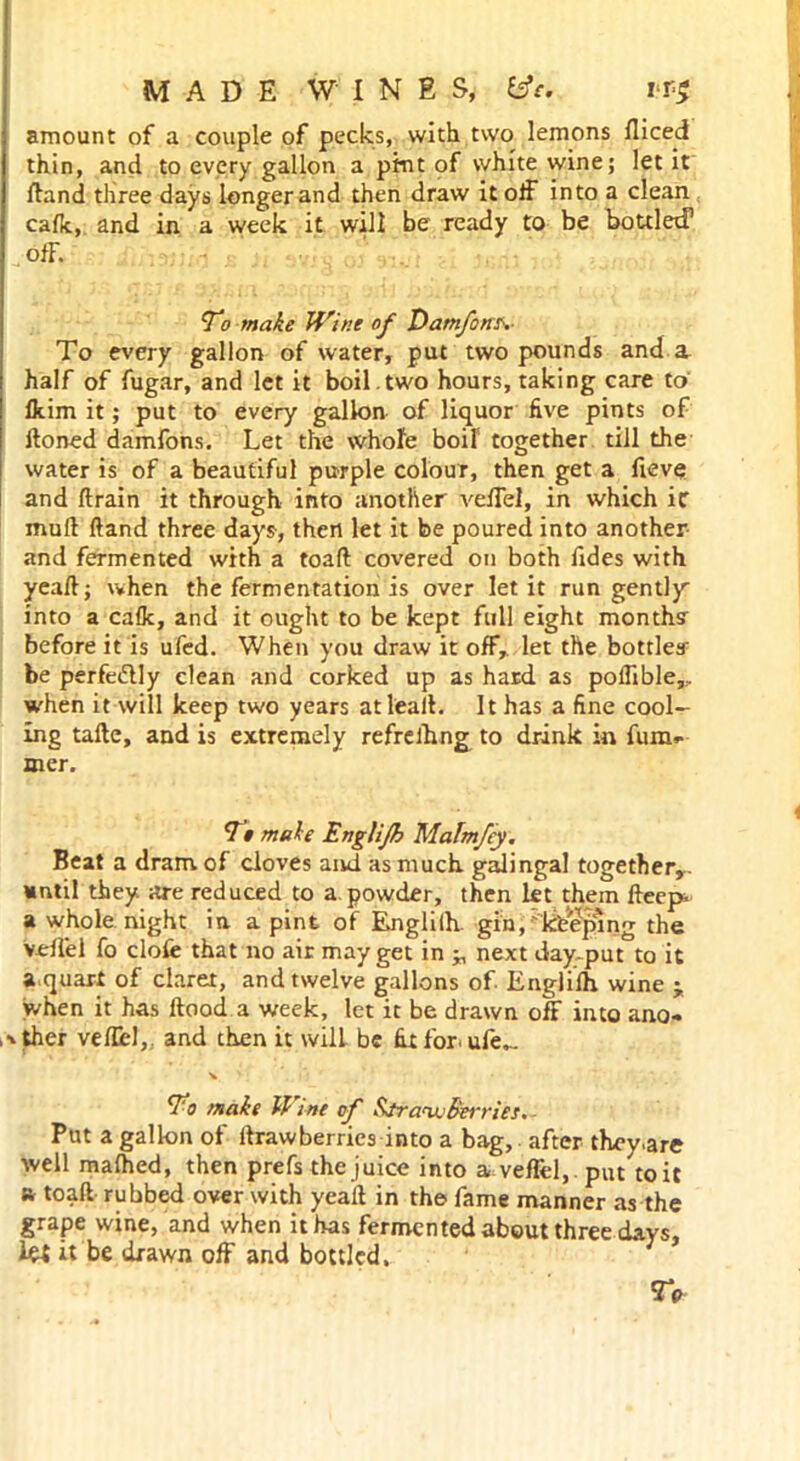 amount of a couple of pecks, with two lemons Iliced thin, and to every gallon a pint of white wine; let it Hand three days longer and then draw it off into a clean cafk, and in a week it will be ready to be bottled1 off. To make Wine of Damfons. To every gallon of water, put two pounds and a half of fugar, and let it boil , two hours, taking care to Ikim it; put to every gallon of liquor five pints of Honed damfons. Let the whole boil together till the water is of a beautiful purple colour, then get a fieve and ft rain it through into another veffel, in which ic mud ftand three days-, then let it be poured into another and fermented with a toaft covered on both fides with yeaft; when the fermentation is over let it run gently into a calk, and it ought to be kept full eight month? before it is ufed. When you draw it off, let the bottles' be perfe&ly clean and corked up as hard as poflible,.. when it will keep two years atlealL It has a fine cool- ing tafte, and is extremely refrelhng to drink in fum*- mer. Tt make Englijh Malmfey. Beat a dram of cloves and as much galingal together,, until they are reduced to a. powder, then let them fteep a whole night in. a pint of Englilh. gin, 'keeping the veffel fo clofe that no air may get in ■„ next day-put to it a quart of claret, and twelve gallons of Englilh wine j when it has llood a week, let it be drawn off into ano- ,ither veffel, and then it will be fit for. ufe._ \ ' ; i To make Wine of Straw Berries. Put a gallon of llrawberries into a bag, after they.are well malhed, then prefs the juice into a veffel, . put to it ft toaft rubbed over with yeaff in the fame manner as the grape wine, and when it has fermented about three days, la it be drawn off and bottled, 9V