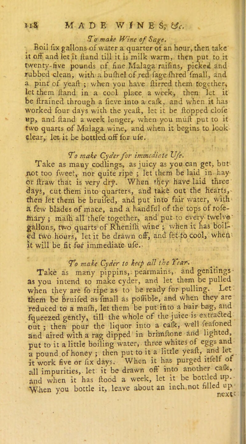 T o make Wine of Sage. Boil fix gallons of water a quarter of an hour, then take it off and let it Hand till it is milk warm, then put to it twenty-five pounds of fine Malaga raifins, picked and rubbed clean, with a bufhel of red fage fhred fmall, and a pint of yeaft ; when you have ftirred them together, let them Hand in a cool place a week, then let it be ftrained through a fieve into a calk, and when it has worked four days with the yealt, let it be Hopped clofe »p, and Hand a week longer, when you mull put to it two quarts of Malaga wine, and when it begins to look clear, let it be bottled off lor ufe. 'To make Cyder for immediate Ufe. Take as many codlings, as juicy as you can get, but not too Aveet, nor quite ripe ; let them be laid in hay- or llraw that is very dry. When they have laid three days, cut them into quarters, and take out the hearts, then let them be bruifed, and put into fair water, with a few blades of mace, and a handful of the tops of rofe- inary ; malh all thefe together, and put to every twelve' gallons, two quarts of EhenilK wine ; when it has boil- ed two hours, let it be drawn off, and fet-to cool, when it will be fit for immediate ufe.- T'o make Cyder to keep all the Year. Take as many pippins,-pearmains, and genitings• as you intend to make cyder, and let them be pulled when they are fo ripe as to be ready for pulling. Let them be bruifed as fmall as poflible, and when they are reduced to a malh, let them be put into a hair bag, and fqueezed gently, till the whole of the juice is extracted out ; then pour the liquor into a calk, well feafoned and aired with a rag dipped in brimftone and lighted, put to it a little boiling water, three whites of eggs and a pound of honey ; then put to it a little yeaft, .and let it work five or fix days. When it has purged ltfelf of all impurities, let it be drawn off into another calk, and when it has Hood a week, let jt be bottled. up.- W-hen you bottle it, leave about an inclvnot filled up' '■ nextc