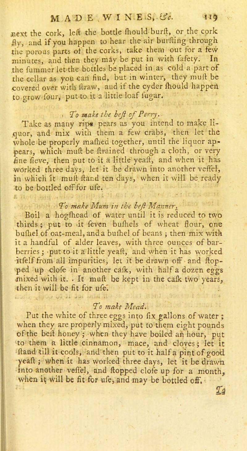 xiex-t the cork, left the bottle (hould burft, or the cork fly, and if you happen to hear the air buriling through the porous parts of the corks, take them out for a few minutes, and then they may be put in with fafety. In .the fummer let the bottles be placed in as cold a part of the cellar as you can find, but in winter, they mull be covered over with ftraw, and if the cyder fhould happen to grow four, put to it a little loaf lugar. . To make the heji of Perry. Take as many rip« pears as you intend to make li- quor, and mix with them a few crabs, then let the whole be properly malhed together, until the liquor ap- pears, which mutt be ftrained through a cloth, or very fine fieve, then put to it a little yeaft, and when it has worked three days, let it be drawn into another veflel, in which it mult Hand ten days, when it will be ready to be bottled off for ufe. To make Mum in the left Manner. Boil a hogfhead of water until it is reduced to two thirds; put to it fevcn bulhels of wheat flour, one bufliel of oat-meal, and a buihel of beans; then mix with it a handful of alder leaves, with three ounces of bar- ber] ies ; put to it a little yeaft, and when it has worked itfelf from all impurities, let it be drawn off and flop- ped up clofe in another calk, with half a dozen eggs mixed with it. . It mull be kept in the calk two yrears, then it will be fit for ufei To make Mead. Put the white of three eggs into fix gallons of water ; when they are properly mixed, put to them eight pounds of the bell honey ; when they have boiled ah hour, put to them a little cinnamon, mace, and cloves; let it Hand till it cools, and then put to it half a pint of good yeaft ; when it has worked three days, let it be drawn into another veflel, and Hopped clofe up for a month, when it will be fit for ufe, and may be bottled off.