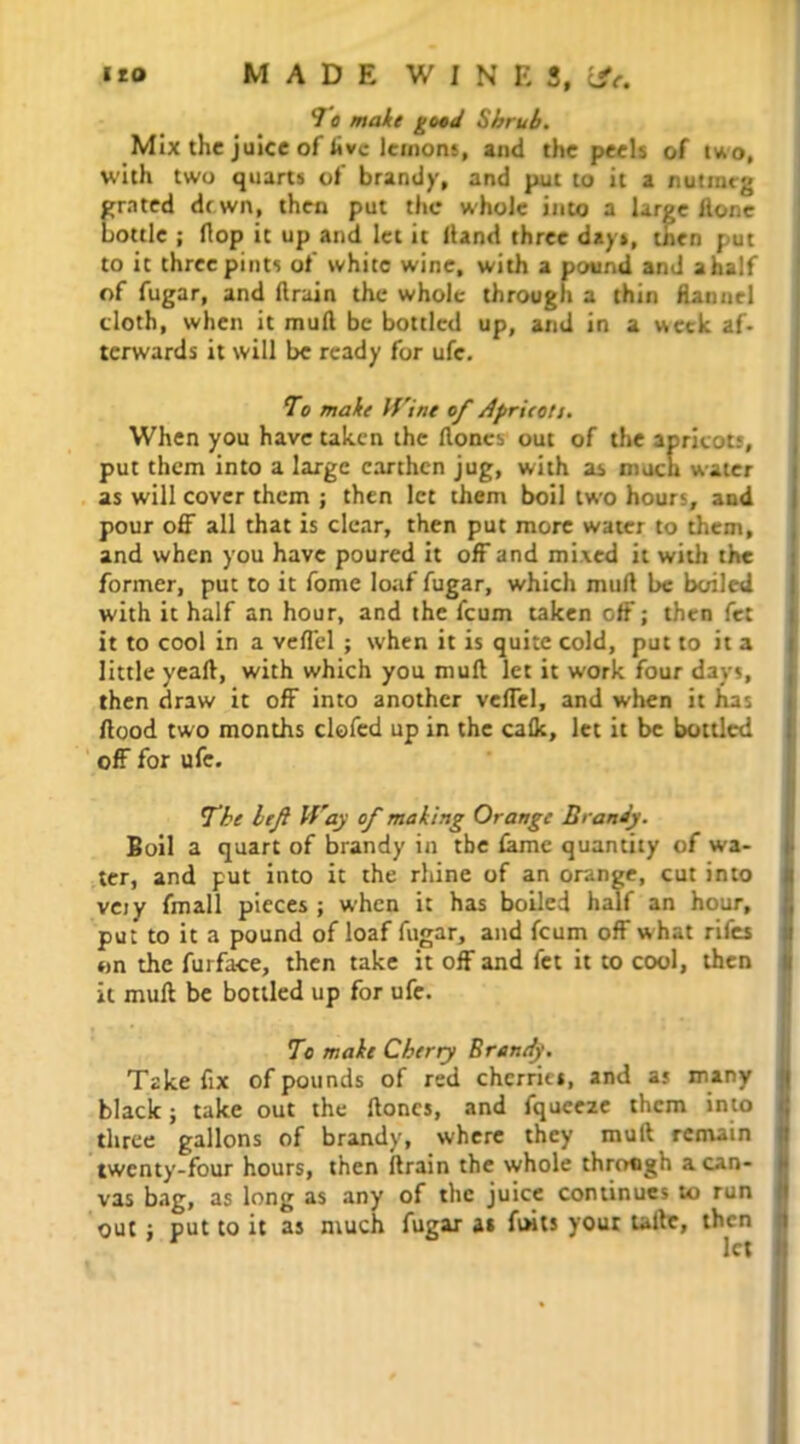 *J o make good Shrub. Mix the juice of live lemons, and the peels of two, with two quarts of brandy, and put to it a nutmeg grated drwn, then put the whole into a large Hone bottle ; Hop it up and let it Hand three days, then put to it three pints of white wine, with a pound and a half of fugar, and drain the whole through a thin flannel cloth, when it mull be bottled up, and in a week af- terwards it will be ready for ufe. To make Wine of Aprieott. When you have taken the Hones out of the apricots, put them into a large earthen jug, with as much water as will cover them ; then let them boil two hours, and pour off all that is clear, then put more water to them, and when you have poured it off and mixed it with the former, put to it fome loaf fugar, which mufl be boiled with it half an hour, and the feum taken off; then fet it to cool in a veffel ; when it is quite cold, put to it a little yeaft, with which you muH let it work four days, then draw it off into another veffel, and when it has Hood two months clofed up in the calk, let it be bottled off for ufe. The lefi Vh'ay of making Orange Brandy. Boil a quart of brandy in the fame quantity of wa- ter, and put into it the rhine of an orange, cut into veiy fmall pieces ; when it has boiled half an hour, put to it a pound of loaf fugar, and feum off what rifes on the furface, then take it off and fet it to cool, then it mull be bottled up for ufe. To make Cherry Brandy. Take fix of pounds of red cherries, and as many black j take out the Hones, and fqueeze them into three gallons of brandy, where they mull remain twenty-four hours, then Hrain the whole through a can- vas bag, as long as any of the juice continues to run out ; put to it as much fugar as fiwts your taltc, then