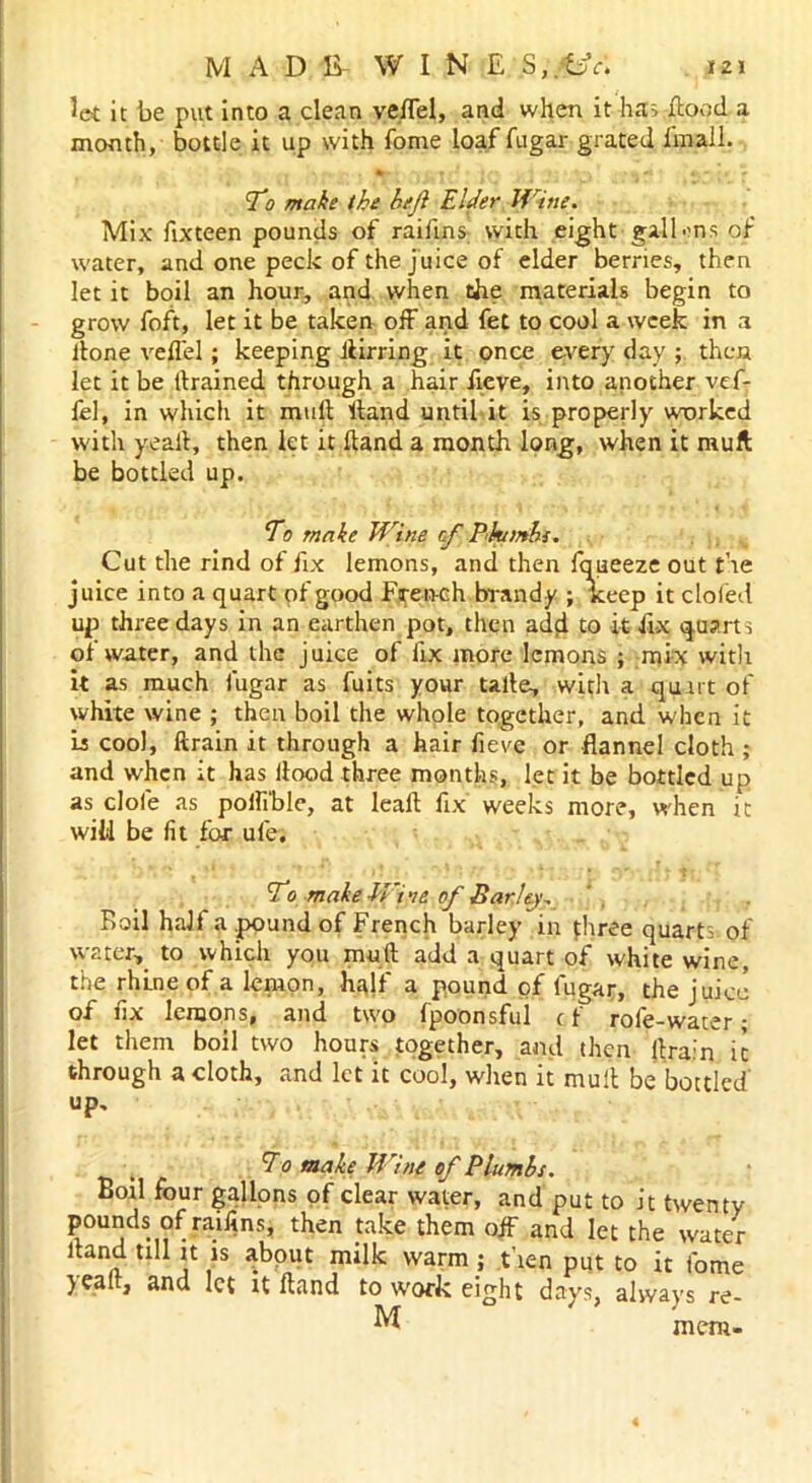 let it be put into a clean veflel, and when it ha; flood a month, bottle it up with Tome loaf fugar grated fmall. T'o make the ht.ji Elder Wine. Mix fixteen pounds of raifins with eight gallons of water, and one peck of the juice of elder berries, then let it boil an hour, and when the materials begin to grow foft, let it be taken off and fet to cool a week in a llone veflel; keeping llirring it once every day ; then let it be drained through a hair fieve, into another vef- fel, in which it mull Hand until it is properly worked with yeall, then let it Hand a month long, when it mult be bottled up. Eo make Wine rtf Phumhs. Cut the rind of fix lemons, and then fqueeze out the juice into a quart pf good French brandy ; keep it doled up three days in an earthen pot, then add to it fix quarts of water, and the juice of fix more lemons ; mix with it as much fugar as fuits your talte, with a quirt of white wine ; then boil the whole together, and when it Is cool, ftrain it through a hair fieve or flannel cloth ; and when it has flood three months, let it be bottled up as dole as pofli'ble, at leaf! fix weeks more, when it wild be fit for ule. To make Wiie of Earley, Rail half a .pound of French barley in three qUart, 0f water, to which you mud add a quart of white wine the rhlne of a lemon, hqlf a pound of fugar, the juice oi fix lemons, and two fpoonsful c f role-water * let them boil two hours together, and then drain it through a cloth, and let it cool, when it mud be bottled' up. 7o make Wine of Plumbs. Boil four gallons of dear water, and put to it twenty pounds of raifins, then take them oif and let the water dand till it is about milk warm; then put to it fome yead, and let it Hand to work eight days, always re- M mem-