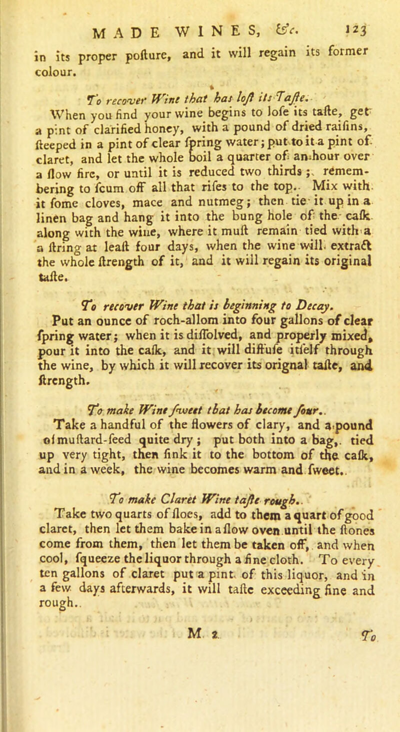 in its proper polture, and it will regain its former colour. t To recover Wine that has lofl its Tajle. When you find your wine begins to lofe its taile, get a pint of clarified honey, with a pound of dried raifins, fteeped in a pint of clear fpring water; put to it a pint of. claret, and let the whole boil a quarter of amhour over a How fire, or until it is reduced two thirdsremem- bering to fcum off all that rifes to the top.. Mix with, it fome cloves, mace and nutmeg; then tie it up in a linen bag and hang it into the bung hole of the- calk along with the wine, where it mull remain tied with'a a ltring at lealt four days, when the wine will, extrafl the whole ftrength of it, and it will regain its original taile. T0 recover Wine that is beginning to Decay. Put an ounce of roch-allom into four gallons of clear fpring water; when it is diflolved, and properly mixed, pour it into the calk, and it will diffufe itfelf through the wine, by which it will recover its orignal taile, and ftrength. To make Wine fweet that has become four. Take a handful of the flowers of clary, and abound ol mu Hard-feed quite dry ; put both into a bag,, tied up very tight, then link it to the bottom of the calk, and in a week, the wine becomes warm and fweet.. \ • To make Claret Wine tajle rough.. Take two quarts of floes, add to them a quart of good claret, then let them bake in allow oven until the Hones come from them, then let them be taken off, and when cool, fqueeze the liquor through a fine cloth. To every ten gallons of claret put a pint, of this liquor, and in a few days afterwards, it will taile exceeding fine and rough..