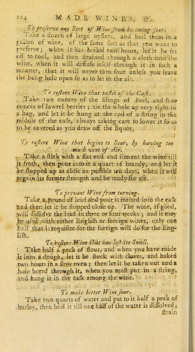2h made wine s, ev. . 7 o prcftrve rny Sort of Wine from becoming Jour. I ake a dozen of large oyflers, and boil them in a gallon of wine, of the fame fort as that you want to preferve; when it has boiled two hours, 'let it be fet oft to cool, and then drained through a cloth into the wine, when it will diffufe itfelf through it in fuch a manner, that it will never turn four unlefs you leave the bung hole open fo as to let in the air. To ref ore IFire that tafes of the Cajk. Take two ounces of the filings of flecl, and four ounces of lawrel berries ; tie the whole up very tight in a bag, and let it be hung at the end of a firing in the middle of the calk, always taking care to lower it fo us to be covered as you draw oft the liquor. To ref ore Wine that begins to Sour, by having too much vent of Air. Take a flick with a flat end and foment the wine till it froth, then pour into it a quart of brandy, and let it be flopped up as clofe as poffible ten days, when it will regain its former ftrength and be ready for ufe. To prevent Wine from turning. Take, a pound of lead and pour it melted into the calk and then let it be flopped clofe up. The wine, if good, will diflblve the'lead in three or four weeks ; and it may' be ufed with either Englifh or foreign wines, only one half that isrequifite for the foreign will do for the Eng- lifh. To. ref ore Wine that has lof its Smell. Take half a peck of flour, and u-hen you have made it into a dough, let it be ftuck with cloves, and baked two hours in a flow oven ; then let it be taken out and a hole bored through it, when you mull put in a firing, and hang it in the calk among the wine. ii. T. Vi 0. J :i «W1SV*TJ..£ '• To make bitter Wine four. Take two quarts of w'ater and put to it half a peck of • barley, then bod it till one half of the water is diflolved; ltrain