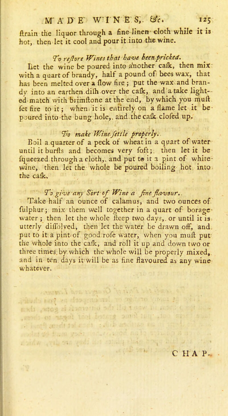 ftrain the liquor through a fine linen- cloth while it is hot, then let it cool and pour it into the wine. To refiort Wines that have been pricked. Let the wine be poured into a'nother calk, then mix with a quart of brandy, half a pound of bees wax, that has been melted over a (low fire ; put the wax. and bran- dy into an earthen dilh.over the calk, and a take light- ed match with brimftone at the end, by which you mull fct fire to it; when; it is entirely on a flame let it be poured into the bung hole,, and.the calk clofed up. To make Wine fettle properly. Eoil a quarter of a peck of wheat in a quart of water until it burfts and becomes very foft;t then let it be fqueezed through a cloth,, and put ta it a pint of white- wine, then let the whole be poured boiling hot into the calk. To give any Sort of Wine a fine flavour.. Take half an ounce of calamus, and two ounces of fulphur; mix them well together in a quart of borage- water ; then let the whole deep two days,, or until it is utterly difiolved, then let the water be drawn olF, and. put to it a pintof good rofc water, when you mull put the whole into the calk, and roll it up and down two or three times by. which the whole will be properly mixed, and in ten days it will be as fine flavoured as any wine whatever. C H A P-