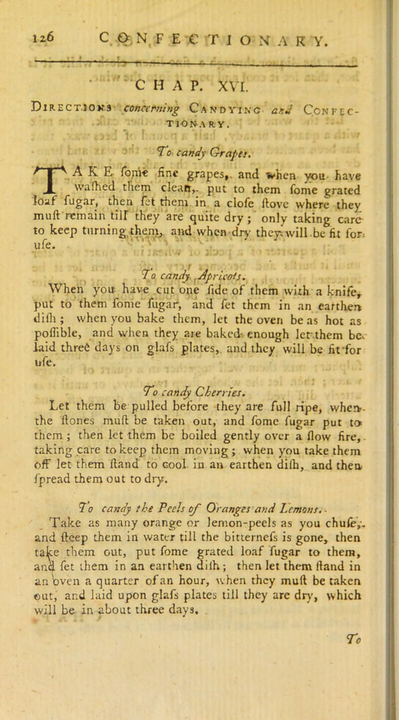 : C H A P. XVI. Direct!ons concerning Candyikg and Confec- tionary. ; • . ijjcl V f:.iutf| j> tls:f .vwjr tm:, i .tf-t To candy Grapes. TAKE fon've fine grapes,, and when you have wafhed them clean,, put to them Tome grated loaf fugar, then fet them in a clofc ftove where they muft remain till they are quite dry; only taking care- to keep turning them, and when dry they.will.be fit for. ufe* ; i, , 1 7o candy. Apricots. When you. have cut one fide of them with a knife, put to them fome fugar, and fet them in an earthen difli; when you bake them, let the oven be as hot as poflible, and when they are baked- enough ler.them be. laid three days on glafs plates, and they will be fitfor ufe. To candy Cherries. Let them be pulled before they are full ripe, whetv- the ftones muft be taken out, and fome fugar put to. them ; then let them be boiled gently over a flow fire,. taking care to keep them moving ; when you take them off let them ftand' to cool in an earthen dilh, and then fpread them out to dry. 7o candy the Peels of Oranges and Lemons.- Take as many orange or lemon-peels as you chule,-. and fteep them in water till the bitternefs is gone, then take them out, put fome grated loaf fugar to them, ana fet them in an earthen diih; then let them ftand in an Oven a quarter of an hour, when they muft be taken out, and laid upon glafs plates till they are dry, which will be in about three days.