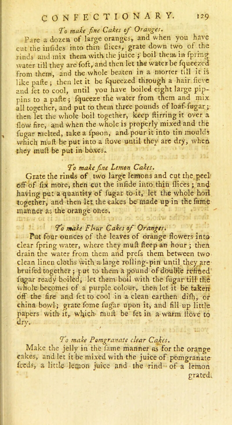 To make fine Cakes of Oranges. Pare a dozen of large oranges, and when you have cut the iniides into thin flices, grate down two of the rinds and mix them with the juice ; boil them in fprrng water till they are foft, and then let the water be fqueezed from them, and the whole beaten in a morter till it ii like pafte ; then let it be fqueezed through a hair fieve and let to cool, until you have boiled eight large pip- pins to a pafte ; fqueeze the water from them and mix all together, and put to them three pounds of loaf-fugar; then let the whole boil together, keep ftirring it over a flow fire, and when the whole is properly mixed and the fugar melted, take a fpoon, and pour it into tin moulds which mull be put into a ftove until they are dry, when they muft be put in boxes* To make fine Lemon Cakes. Grate the rinds of two large lemons and cut the.peel' off of fix more, then cut the infide into thin fiices; and having put a quantity of fugar to-it, let the whole boil together, and then let the cakes be made up in the fame manner as the orange ones. To make FUur Cakes ofi Oranges, Put four ounces of the leaves of orange flowers into clear fpring water, where they muft fteep an hour ; then drain the water from them and prefs them between two clean linen cloths with a large rolling-pin until they are bruifed together; put to them a pound of double refined' fugar ready boiled, iet them, boil with the fugar till the whole becomes of a purple colour, then let it be taken: off the fire and fet to cool in a clean earthen difh, or china bowl; grate fome fugar upon it, and fill up little papers with'it, w^ick mull be fet in a-warm ftove to dry. To make Pomgranate clear Cafes. Make the jelly in the fame manner as for the orange cakes, and let it be mixed with the juice of pomgranate feeds, a little lemon juice and the rind of a lemon grated.