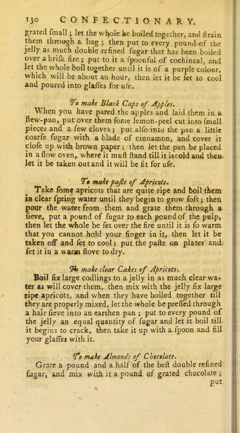 grated {mail; let the wfyolc be boiled together, and {train them through a bag ; then put to every pound-of the jelly as much double refined fugar that has been boiled over a brifk fire ; put to it a fpoonful of cochineal, and let the whole boil together until it is of a purple colour, which will be about an hour, then let it be fet to cool and poured into glafl'es for u(e. To make Black Caps of Apples. When you have pared the apples and laid them in a ftew-pan, put over them fome lemon-peel cut into {mail pieces and a few cloves ; put alfo into the par. a little coarfe fugar with a blade of cinnamon, and cover it clofe up with brown paper; then let the pan be placed in a flow oven,, where it mult ftand till it iscold and then let it be taken out and it will be fit for ufe. To make pajle of Apricots. Take fome apricots that are quite ripe and boil them in clear fpring water until they begin to grow foft; then pour the water from them and grate them through a iieve, put a pound of fugar to each pound of the pulp, then let the whole be fet over the fire until it is fo warm that you cannot hold your finger in it, then let it be taken off and fet to cool; put the pafte on plates and. fet it in a warm ftove to dry. To snake clear Cakes of Apricots. Boil fix large codlings to a jelly in as much clear wa- ter as will cover them, then mix with the jelly fix large ripe apricots, and when they have boiled together till they are properly mixed, let the whole be prefled through a hair fieve into an earthen pan ; put to every pound of the jelly an equal quantity of fugar and let it boil till it begins to crack, then take it up with a.fpoon and fill your glafl'es with it. To make Alsnonds of Chocolate. Grate a pound and a half of the beft double refined fugar, and mix with it a pound of grated chocolate; • put