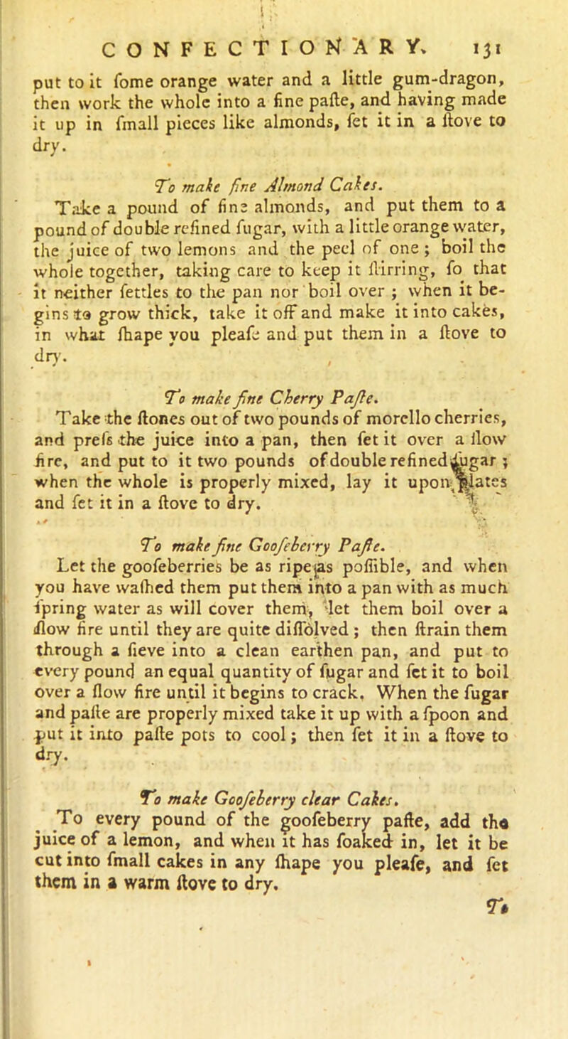 ' , If. CONFECTIONARY. 131 put to it Tome orange water and a little gum-dragon, then work the whole into a fine pafte, and having made it up in fmall pieces like almonds, fet it in a ftove to dry. To male fine Almond Cakes. Take a pound of fine almonds, and put them to a pound of double refined fugar, with a little orange water, the juice of two lemons and the peel of one ; boil the whole together, taking care to keep it ilirring, fo that it neither fettles to the pan nor boil over ; when it be- gins to grow thick, take it off and make it into cakes, in what fhape you pleafe and put them in a Hove to dry. To make fine Cherry Pafie. Take the ftones out of two pounds of morcllo cherries, and prelsthe juice into a pan, then fet it over a ilow fire, and put to it two pounds of double refineddugar ; when the whole is properly mixed, lay it upon j|lates and fet it in a ftove to dry. To make fine Goofieberry Pafie. Let the goofeberries be as ripejas poliible, and when you have walhed them put them into a pan with as much Spring water as will cover them, let them boil over a iflow fire until they are quite difibjved ; then ftrain them through a fieve into a clean earthen pan, and put to every pound an equal quantity of fugar and fet it to boil over a flow fire until it begins to crack, When the fugar andpalle are properly mixed take it up with afpoon and put it into pafte pots to cool; then fet it in a ftove to dry. To make Goofieberry clear Cakes. To every pound of the goofieberry pafie, add th« juice of a lemon, and when it has foaked in, let it be cut into fmall cakes in any fhape you pleafe, and fet them in a warm ftove to dry. T»