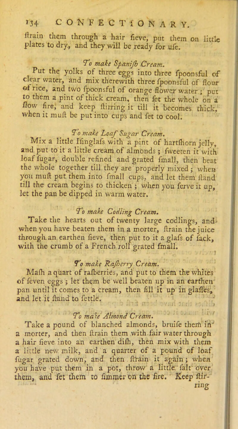 ttrain them through a hair fieve, put them on little plates to dry., and they will be ready for ufe. 7c make Spanijh Cream. Put the yolks of three eggs into three fpoonsful of clear water, and mix therewith three fpoonsful of flour of rice, and two fpoonsful of orange flower water ; put to them a pint of thick cream, then fet the whole on a flow fire, and keep ftirring it till it becomes thick, when it mull be put into cups and fet to cool. 7*o make Loaf Sugar Cream. Mix a little Ifinglafs with a pint of hartfhorn jelly, and put to it a little cream of almonds; fweeten it with loaf fugar, double refined and grated fmall, then beat the whole together till they are properly mixed; when you mull put them into fmall cups, and let them Hand till the cream begins to thicken ; when you ferve it up, let the pan be dipped in warm water. To make Codling Cream. Take the hearts out of twenty large codlings, and- when you have beaten them in a morter, ftrain the juice through, an earthen fieve, then put to it a glafs of fack, with the crumb of a French roll grated fmall. To make Rajherry Cream. Malh a quart of ralberries, and put to them the whites of feven eggs ; let them be well beaten up in an earthen pan until it comes to a cream, then fill it up in glafles., and let it Hand to fettle. -• 'ft ■. 3i ; : ! t To make Almond Cream. Take a pound of blanched almonds, bruife therfi in' a morter, and then ftrain them with fair water through a hair fieve into an earthen dilh, then mix with them a little new milk, and a quarter of a pound of loaf fugar grated down, and then ftlain it again; when you have put them in a pot, throw a little fait'over them, and fet them to fimmer on the fire. Keep ltir-