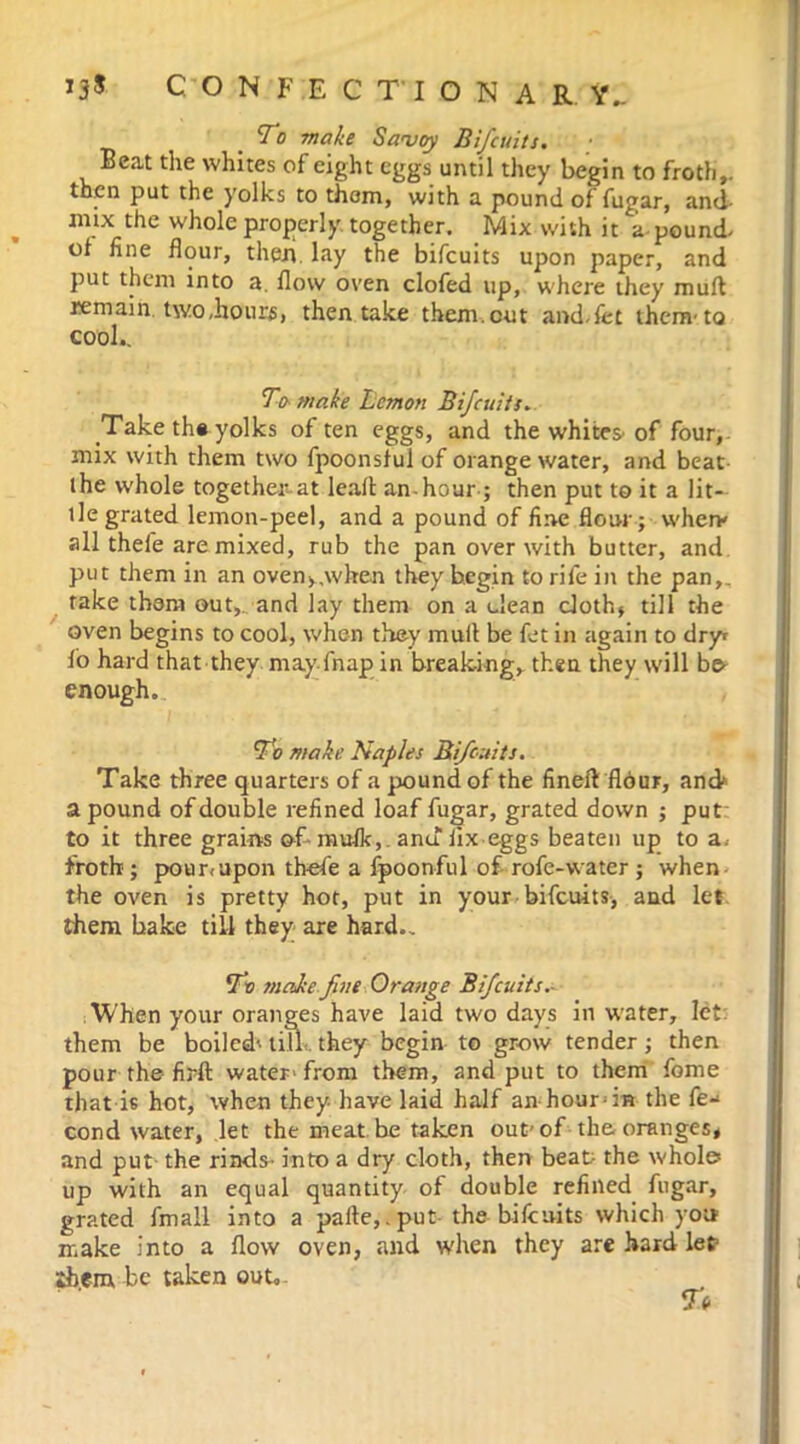 ONFECT'ION A R Y_ To make Savoy Bifcuits. Beat the whites of eight eggs until they begin to froth,, then put the yolks to them, with a pound of fugar, and- mix the whole properly together. Mix with it a-pound- of fine flour, then, lay the bifcuits upon paper, and put them into a. flow oven clofed up, where they muff remain, two,hours, then take them.cut and.fet them-to cool.. To make Lemon Bifcuits. Take the yolks often eggs, and the whites-of four, mix with them two fpoonsful of orange water, and beat ihe whole together at leaf! an hour ; then put to it a lit- tle grated lemon-peel, and a pound of fine flour; when* all thefe are mixed, rub the pan over with butter, and put them in an oven>,when they begin to rife in the pan,, take them out,, and lay them on a clean cloth* till the oven begins to cool, when they mull be fet in again to dry* fo hard that they may fnap in breaking, then they will be enough. To make Naples Bifcuits. Take three quarters of a pound of the fineft flour, and* a pound of double refined loaf fugar, grated down ; put to it three grains of* mufk, . andiix eggs beaten up to a, froth; pour*upon thefe a fpoonful of rofe-water ; when the oven is pretty hot, put in your bifcuits, and let. them bake till they are hard.. To make fine Orange Bifcuits.- When your oranges have laid two days in water, let them be boiled-- till-., they begin to grow tender; then pour the firft water- from them, and put to them fome that is hot, when they- have laid half an hour-m the fe- cund water, let the meat be taken out-of the oranges* and put the rinds- into a dry cloth, then beat- the whole* up with an equal quantity of double refined fugar, grated fmall into a paile,.put the bifcuits which you make into a flow oven, and when they are hard let •ih.em be taken out.