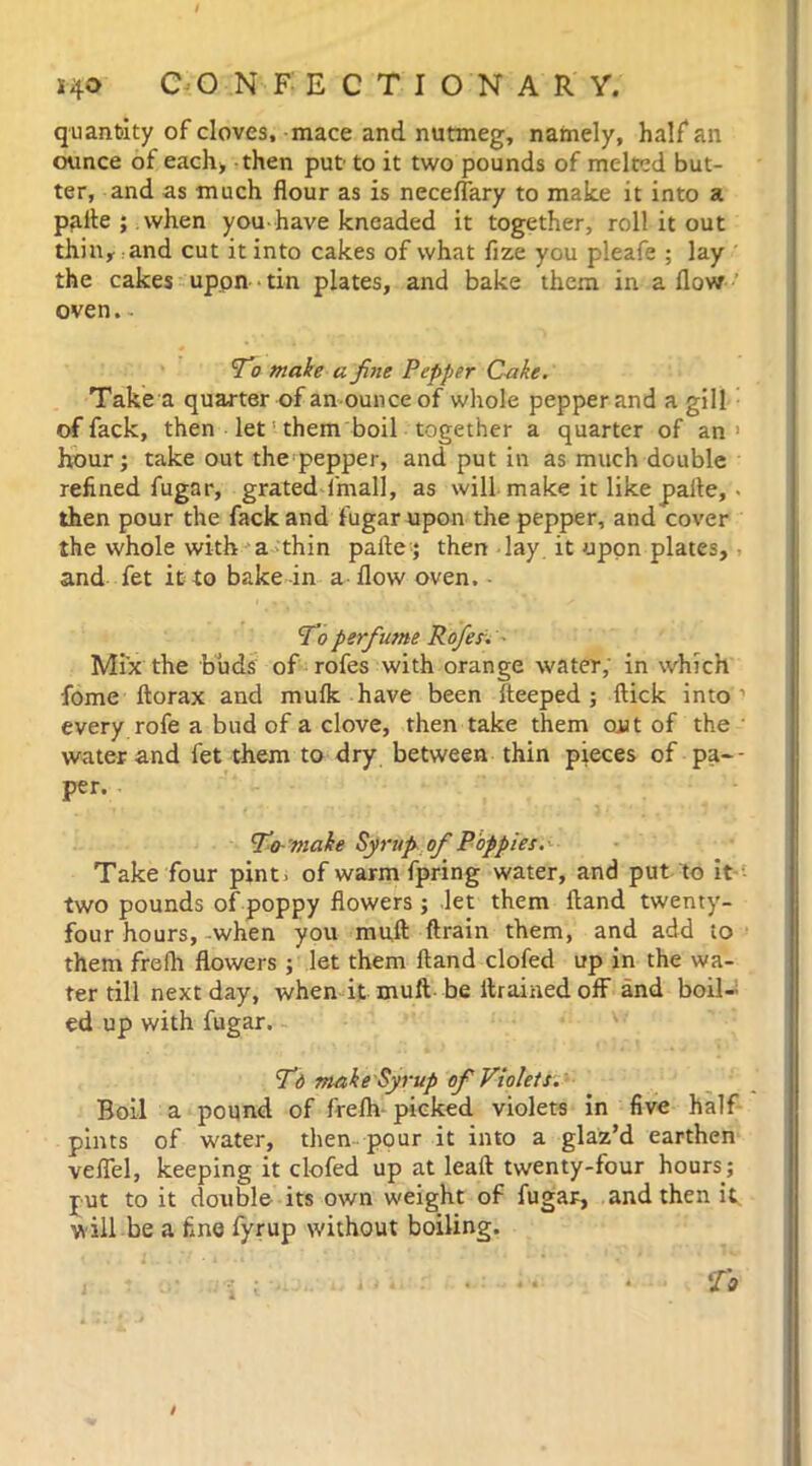 quantity of cloves, mace and nutmeg, namely, half an ounce of each* then put to it two pounds of melted but- ter, and as much flour as is neceflary to make it into a pafte ; when you-have kneaded it together, roll it out thin, and cut it into cakes of what fize you pleafe ; lay the cakes uppn ■ tin plates, and bake them in a flow oven. To make a fine Pepper Cake. Take a quarter of an ounce of whole pepper and a gill of fack, then let them boil together a quarter of an1 hour ; take out the pepper, and put in as much double refined fugar, grated i'mall, as will make it like paite, . then pour the fack and fugar upon the pepper, and cover the whole with a thin pafte; then lay it uppn plates, and fet it to bake in a flow oven. To perfu?ne Rofes. • Mix the buds of rofes with orange water, in which fome ftorax and mufk have been fteeped ; flick into every rofe a bud of a clove, then take them out of the ' water and fet them to dry between thin pieces of pa-- per. To-make Syrup of Poppies. Take four pint 3 of warm fpring water, and put to it two pounds of poppy flowers ; let them ftand twenty- four hours, when you muft ftrain them, and add to them frefli flowers ; let them ftand clofed up in the wa- ter till next day, when it muft be drained off and boil- ed up with fugar. Td make Syrup of Violets. Boil a pound of frefh picked violets in five half pints of water, then pour it into a glaz’d earthen veflel, keeping it clofed up at leaft twenty-four hours; jut to it double its own weight of fugar, and then it will be a fine fyrup without boiling.