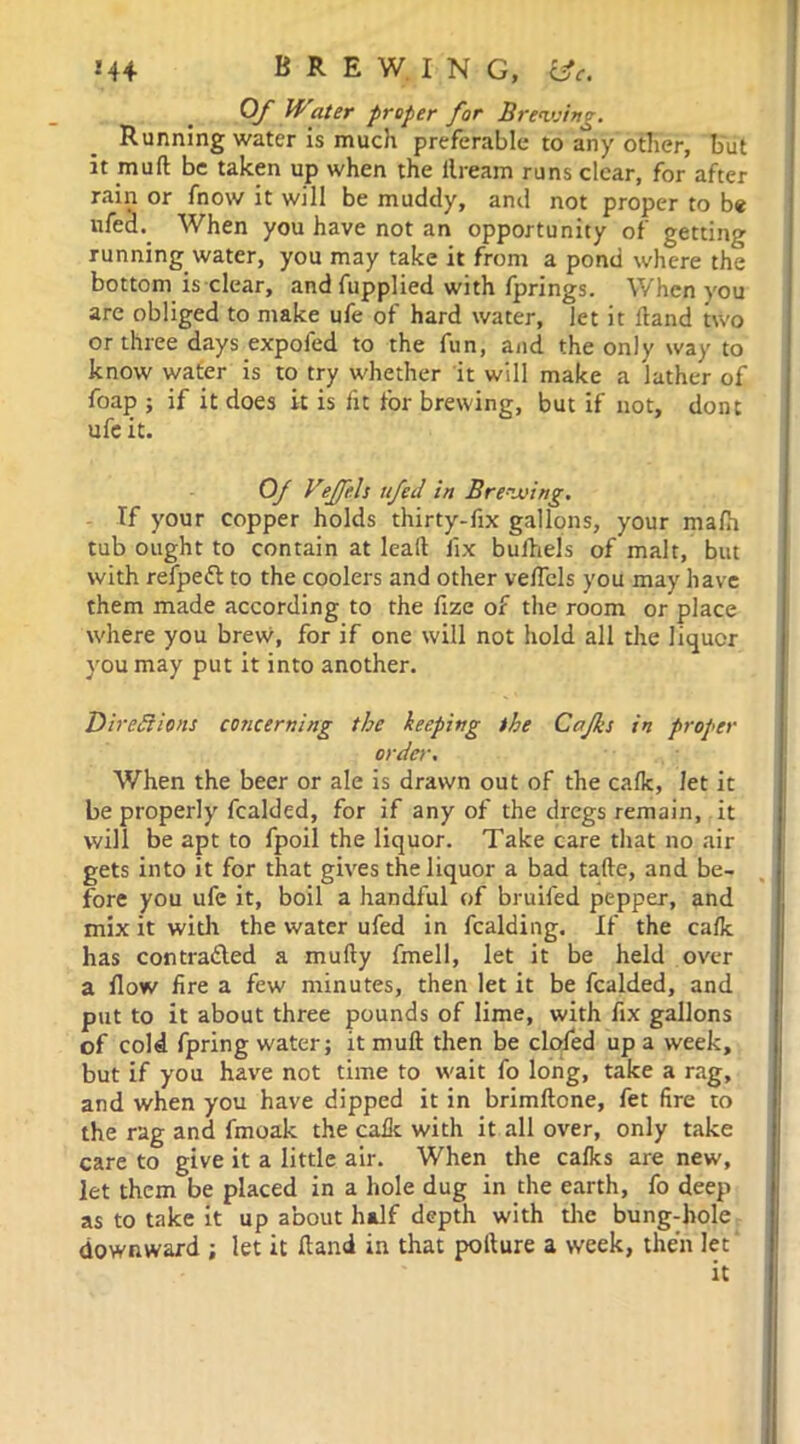 Of Water proper for Brewing. Running water is much preferable to any other, but it muft be taken up when the flream runs clear, for after rain or fnow it will be muddy, and not proper to be nfecl. When you have not an opportunity of getting running water, you may take it from a pond where the bottom is clear, and fupplied with fprings. When you are obliged to make ufe of hard water, let it Hand two or three days expofed to the fun, and the only way to know water is to try whether it will make a lather of foap ; if it does it is fit for brewing, but if not, dont ufe it. Of Vejfels ttfed in Brewing. If your copper holds thirty-fix gallons, your mafh tub ought to contain at lead fix bufhels of malt, but with refpett to the coolers and other velfcls you may have them made according to the fize of the room or place where you brew, for if one will not hold all the liquor you may put it into another. Directions concerning the keeping the Cafks in proper order. When the beer or ale is drawn out of the calk, Jet it be properly fealded, for if any of the dregs remain, it will be apt to fpoil the liquor. Take care that no air gets into it for that gives the liquor a bad tafte, and be- fore you ufe it, boil a handful of bruifed pepper, and mix it with the water ufed in Raiding. If the calk has contrabled a mufty fmell, let it be held over a flow fire a few minutes, then let it be fealded, and put to it about three pounds of lime, with fix gallons of cold fpring water; it muft then be clofed up a week, but if you have not time to wait fo long, take a rag, and when you have dipped it in brimftone, fet fire to the rag and fmoak the cafe with it all over, only take care to give it a little air. When the cafes are new, let them be placed in a hole dug in the earth, fo deep as to take it up about half depth with tire bung-hole downward ; let it Hand in that pofture a week, then let