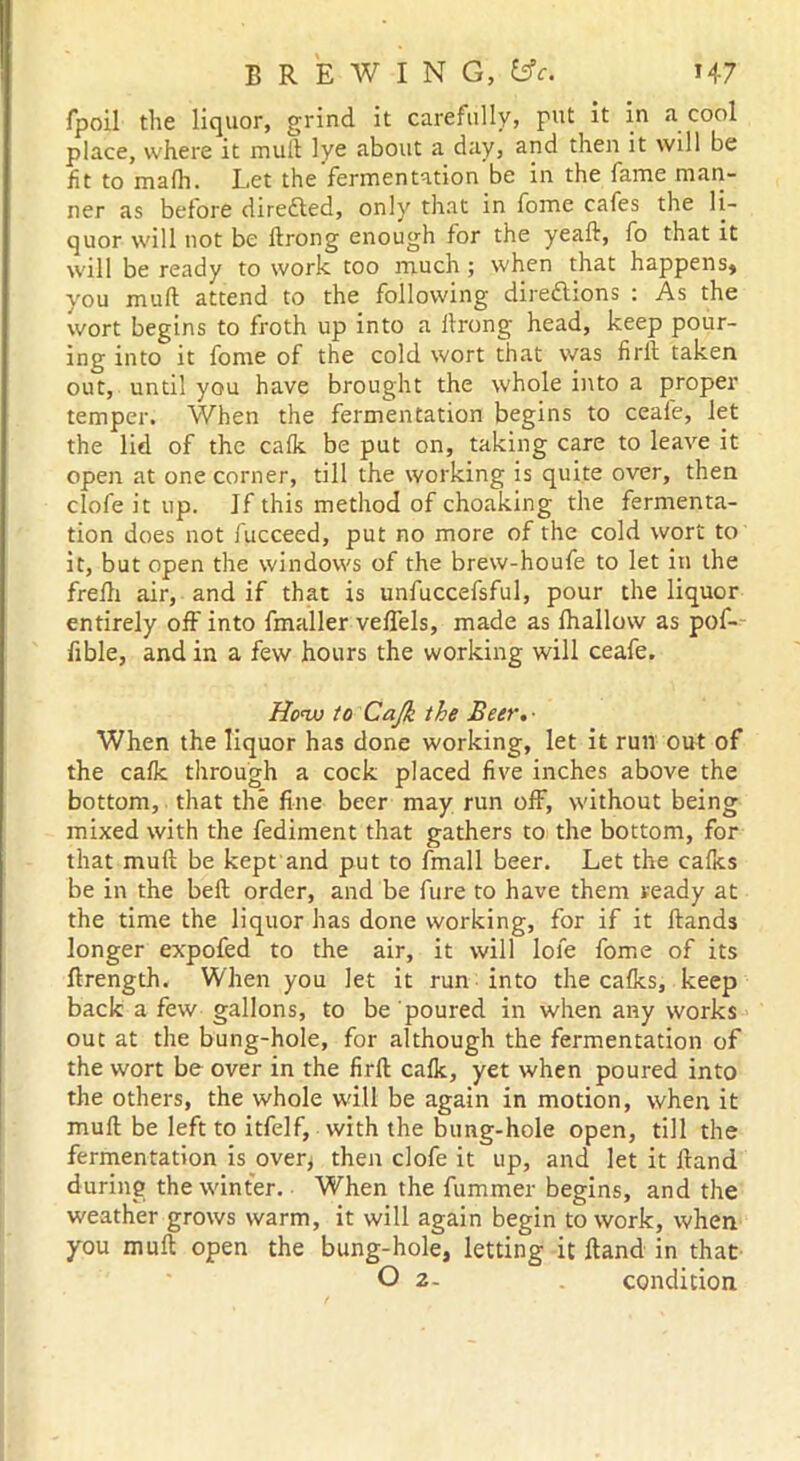 fpoil the liquor, grind it carefully, put it in a cool place, where it mull lye about a day, and then it will be fit to mafh. Let the fermentation be in the fame man- ner as before directed, only that in fome cafes the li- quor will not be ftrong enough for the yeaft, fo that it will be ready to work too much; when that happens* you mull attend to the following directions : As the wort begins to froth up into a llrong head, keep pour- ing into it fome of the cold wort that was firll taken out, until you have brought the whole into a proper temper. When the fermentation begins to ceafe, let the lid of the calk be put on, taking care to leave it open at one corner, till the working is quite over, then clofe it up. If this method of choaking the fermenta- tion does not fucceed, put no more of the cold wort to it, but open the windows of the brew-houfe to let in the frefh air, and if that is unfuccefsful, pour the liquor entirely off into fmaller veffels, made as fhallow as pof- fible, and in a few hours the working will ceafe. Houo to Cajk the Beer,- When the liquor has done working, let it run out of the cafk through a cock placed five inches above the bottom, that the fine beer may run off, without being mixed with the fediment that gathers to the bottom, for that mull be kept and put to fmall beer. Let the cafits be in the bell order, and be fure to have them ready at the time the liquor has done working, for if it Hands longer expofed to the air, it will lofe fome of its ftrength. When you let it run into the calks, keep back a few gallons, to be poured in when any works out at the bung-hole, for although the fermentation of the wort be over in the firll calk, yet when poured into the others, the whole will be again in motion, when it mull be left to itfelf, with the bung-hole open, till the fermentation is over* then clofe it up, and let it Hand during the winter. When the fummer begins, and the weather grows warm, it will again begin to work, when you mult open the bung-hole, letting it Hand in that O 2- condition