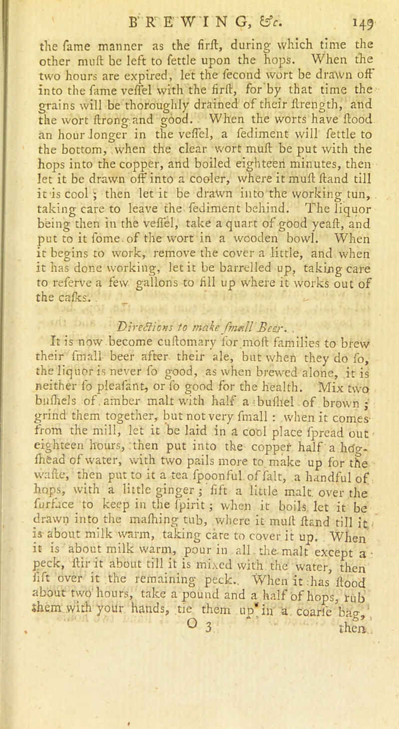 the fame manner as the firft, during which time the other mu ft be left to fettle upon the hops. When the two hours are expired, let the fecond wort be drawn off into the fame veflel with the firft, for'by that time the grains will be thoroughly drained of their ftrength, and the wort ftrong and good. When the worts have flood an hour longer in the veflel, a fediment will fettle to the bottom, when the clear wort muft be put with the hops into the copper, and boiled eighteen minutes, then let it be drawn off into a cooler, where it muft Hand till it is cool ; then let it be drawn into the working tun, taking care to leave the fediment behind. The liquor being then in the veflel, take a quart of good yeaft, and put to it fome. of the wort in a wooden bowl. When it begins to work, remove the cover a little, and when it has done working, let it be barrelled up, taking care to referve a few gallons to Jill up where it works out of the calks. Directions to make JbmllBcer. . It is now become cuftomary for mod families to brew their {mail beer after their ale, but when they do fo, the liquor is never fo good, as when brewed alone, it is neither 1b pleafant, or fo good for the health. Mix two bulhels of. amber malt with half a bufliel of brown; grind them together, but not very fmall : when it comes- from the mill, let it be laid in a cool place fpread out eighteen hours, then put into the copper half a.hcia- fiiead of water, with two pails more to. make up for the white, then put to it a tea fpoonful. of fait, a handful of hops, with a little ginger ; 'fift a little malt, over the furfuce to keep in the Ipirit; when it boils let it be drawn into the malhing tub, where it muft ftand till it is about milk warm, taking care to cover it up. When it is about milk warm, pour in all the malt except a peck, llir it about till it is mixed with the water, then fift over it the remaining peck.. When it has flood about two hours, take a pound and a half of hops, rub Shem with your hands, tie them lid*in a coarfe baa-.