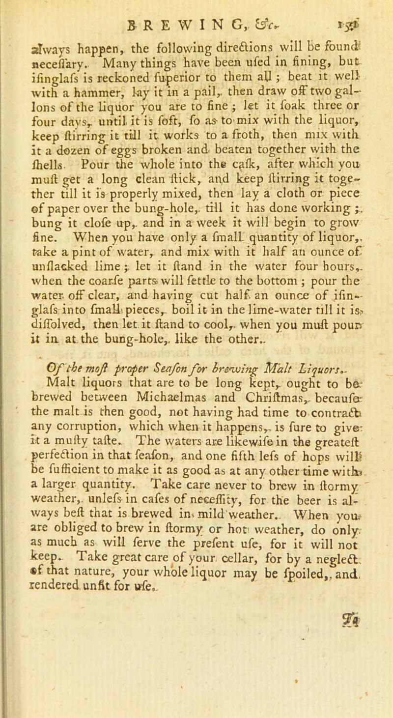 BREWING,. fcsW 15^ always happen, the following dire&ions will be found neceffary. Many things have been ufed in fining, but iiinglafs is reckoned fuperior to them aU ; beat it well with a hammer, bay it in a pail,, then draw off two gal- lons of the liquor you are to fine ; let it foak three or four days,, until it is foft, fo as-tomix with the liquor, keep flirring it till it works to a froth, then mix with it a dozen of eggs broken and. beaten together with the fhells. Pour the whole into the cafk, after which you mull get a long clean Hick, and keep flirring it toge- ther till it is properly mixed, then lay a cloth or piece of paper over the bung-hole,, till it has done working bung it clofe up,, and in a week it will begin to grow fine. When you have only a fmalL quantity of liquor,, rake a pint of water, and mix with it half an ounce of unflacked limelet it Hand in the water four hours,, when the coarfe parts> will fettle to the bottom ; pour the water, off clear, and having cut half an ounce of ifin- glafs into fmaLf. pieces,, boil it in the lime-water till it is> diffolved, then let it Hand to cool,, when you mull pours it in at the bung-hole,, like the other.. Of the moji proper Seafon for brewing Malt Liquors.- Malt liquors that are to be long kept, ought to be- brewed between Michaelmas and Chriftmas,, becaufa- the malt is then good, not having had time to contra£b any corruption, which when it happens,, is fure to give it a muily tafte. The waters are likewifein the greatell perfe&ion in that feafon, and one fifth lefs of hops wilK be fufficient to make it as good as at any other time with* a larger quantity. Take care never to brew in ftormy weather, unlefs in cafes of neceflity, for the beer is al- ways bell that is brewed in. mild weather. When you. are obliged to brew in ftormy or hot weather, do only, as much as will ferve the prefent ufe, for it will not keep. Take great care of your cellar, for by a negleft. ®f that nature, your whole liquor may be fpoiled,, and. rendered unfit for ufe,.