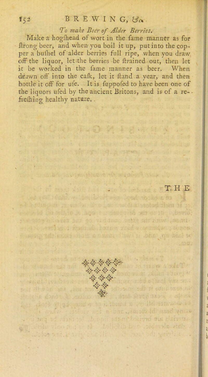 15 2 BRE W I N G, To zarcta Beer of Alder Berries. Make a hoglhead of wort in the fame manner as for ftrong beer, and when you boil it up, put into the cop- per a bulhel of alder berries full ripe, when you draw off the liquor, let the berries be ftrained out, then let it be worked in the fame manner as beer. When drawn off into the calk, let it Hand a year, and then bottle it off for uie. It is fuppofcd to have been one of the liquors ufed by the ancient Britons, and is of a re-- frefiiing healthy nature. . T: H E 4‘44,4* 4* 44* 4*4* L-