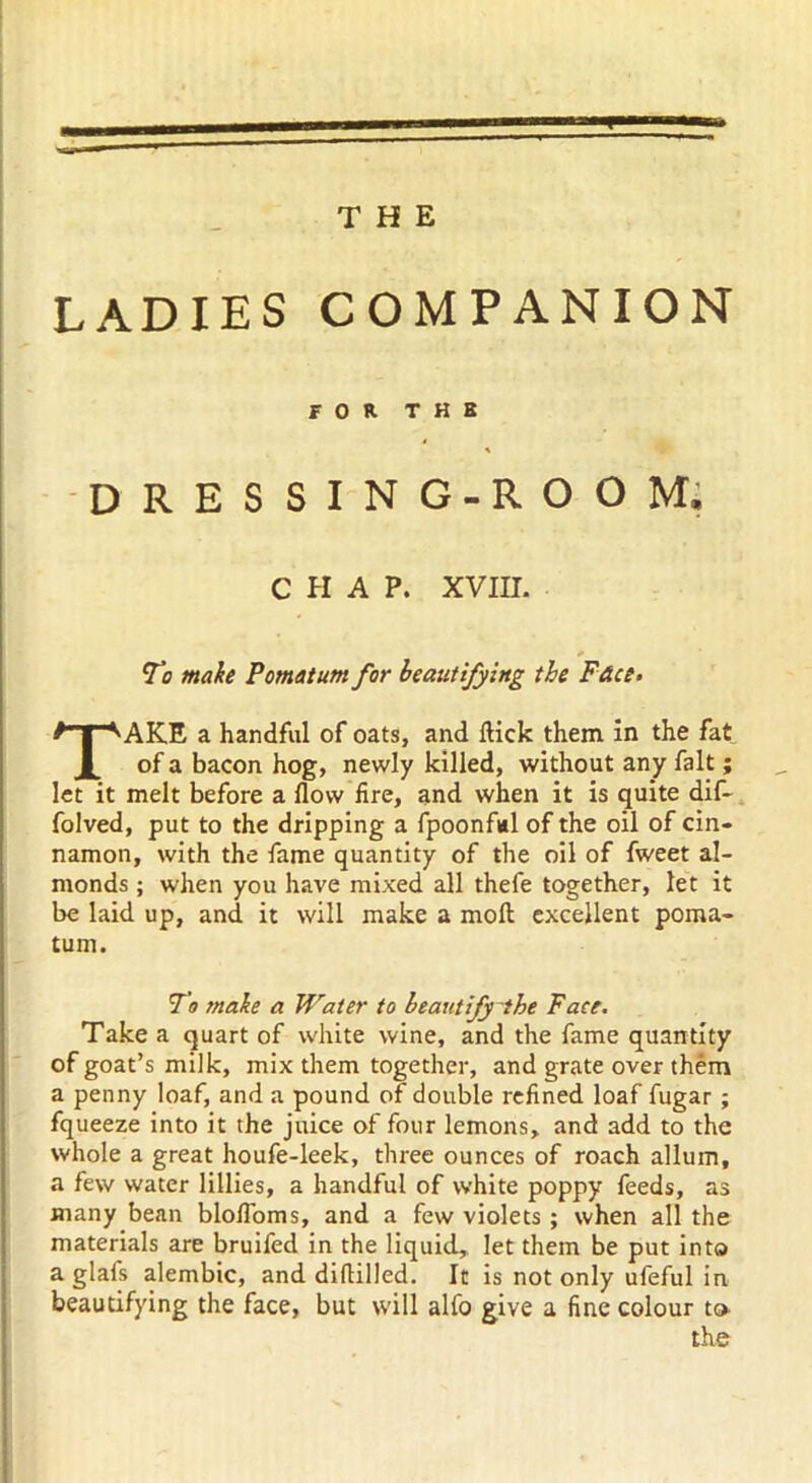 LADIES COMPANION FOR T H B DRESSING-ROOM. CHAP. XVIII. To make Pomatum for beautifying the Face. TAKE a handful of oats, and flick them in the fat of a bacon hog, newly killed, without any fait; let it melt before a flow fire, and when it is quite dif- folved, put to the dripping a fpoonful of the oil of cin- namon, with the fame quantity of the oil of fweet al- monds ; when you have mixed all thefe together, let it be laid up, and it will make a moft excellent poma- tum. To make a Water to beautify the Face. Take a quart of white wine, and the fame quantity of goat’s milk, mix them together, and grate over them a penny loaf, and a pound of double refined loaf fugar ; fqueeze into it the juice of four lemons, and add to the whole a great houfe-leek, three ounces of roach allum, a few water lillies, a handful of white poppy feeds, as many bean blofl'oms, and a few violets ; when all the materials are bruifed in the liquid, let them be put into a glafs alembic, and diddled. It is not only ufeful in beautifying the face, but will alfo give a fine colour to