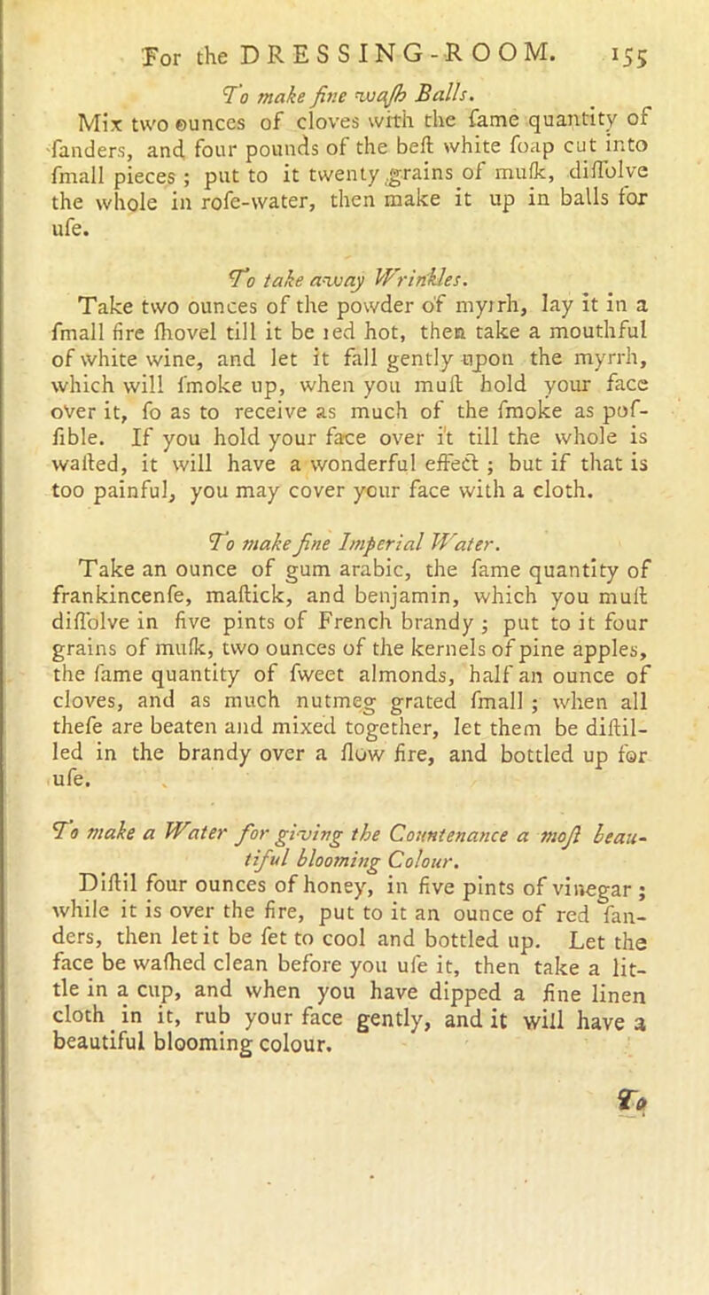 To make fine *wctjh Balls. Mix two ounces of cloves with the fame quantity of funders, and four pounds of the bed white foap cut into fmall pieces ; put to it twenty .grains of mufk, diflblye the whole in rofe-water, then make it up in balls for ufe. To take away Wrinkles. Take two ounces of the powder of myrrh, lay it in a fmall lire Ihovel till it be ted hot, then take a mouthful of white wine, and let it fall gently npon the myrrh, which will fmoke up, when you mull; hold your face over it, fo as to receive as much of the fmoke as pof- fible. If you hold your face over it till the whole is wailed, it will have a wonderful effect ; but if that is too painful, you may cover your face with a cloth. To make fine Imperial Water. Take an ounce of gum arabic, the fame quantity of frankincenfe, maltick, and benjamin, which you mull diffolve in five pints of French brandy ; put to it four grains of mulk, two ounces of the kernels of pine apples, the fame quantity of fweet almonds, half an ounce of cloves, and as much nutmeg grated fmall ; when all thefe are beaten and mixed together, let them be diitil- led in the brandy over a flow fire, and bottled up for ufe. To make a Witer for giving the Countenance a mojl beau- tiful blooming Colour. Diltil four ounces of honey, in five pints of vinegar ; while it is over the fire, put to it an ounce of red fan- ders, then let it be fet to cool and bottled up. Let the face be wafhed clean before you ufe it, then take a lit- tle in a cup, and when you have dipped a fine linen cloth in it, rub your face gently, and it will have a beautiful blooming colour.