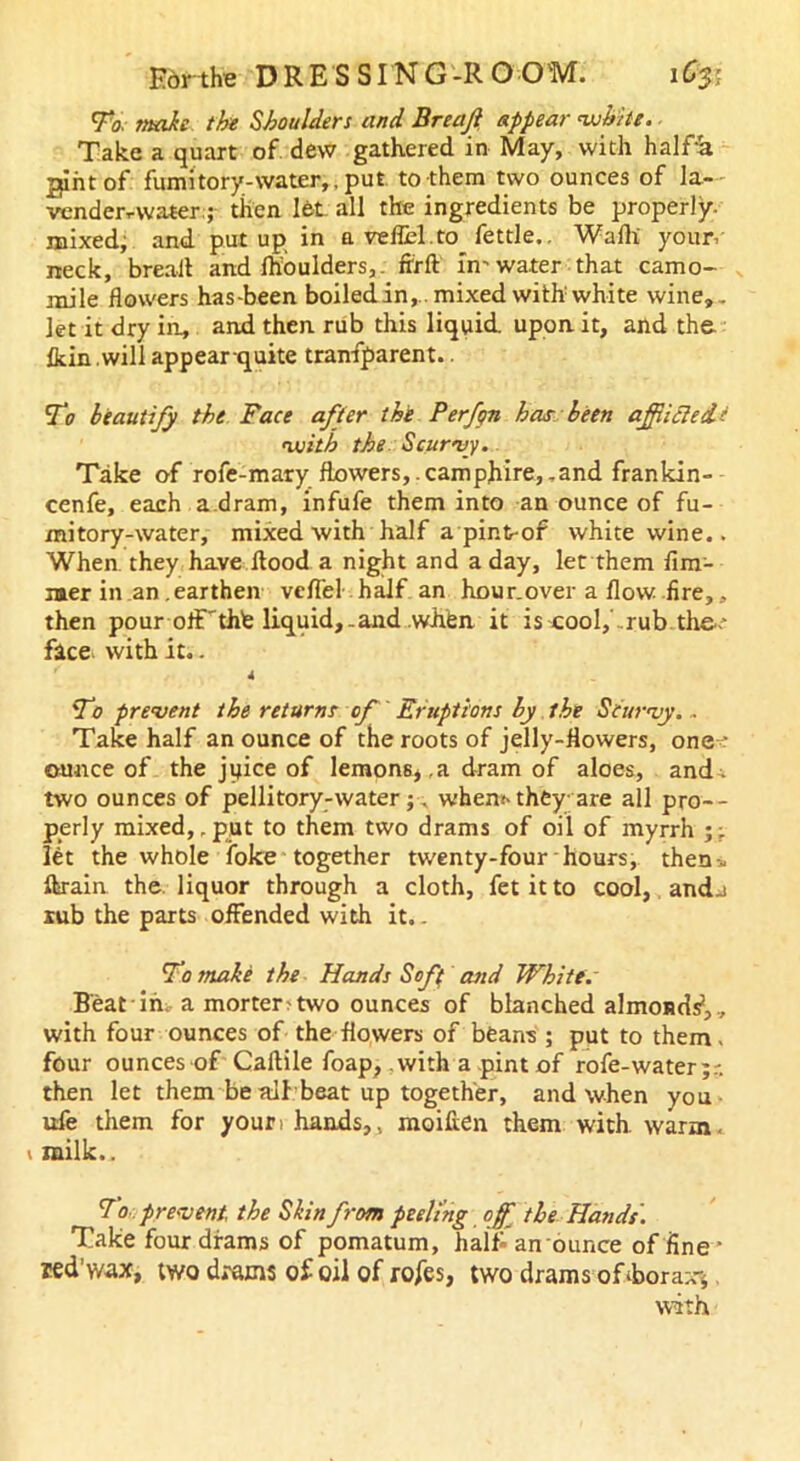 To. snake the Shoulders and Breafi appear white. Take a quart of dew gathered in May, with halfa gintof fumitory-water,.put to them two ounces of la- vender-water.; then let all the ingredients be properly, mixed, and put up in a veflH.to fettle.. Wafli your, neck, bread and fhoulders,. ftrft in'water that camo- mile flowers has-been boiled in,., mixed with white wine,, let it dry in, and then rub this liquid upon it, and the Ikin .will appear quite tranfparent.. To beautify the Face after the Perf/n has been ajfiidedt with the Scurvy. Take of rofe-mary flowers, .camphire, .and frankin- cenfe, each a.dram, infufe them into an ounce of fu- mitory-water, mixed with half a pint-of white wine.. When they have flood a night and a day, let them fun- nier in an .earthen vcffel half an hour.over a flow fire,, then pour off'thfe liquid,.and whfen it is cool, rub the.- face with it.. 4 To prevent the returns of' Eruptions by the Scurvy. - Take half an ounce of the roots of jelly-flowers, one : ounce of the juice of lemons, .a dram of aloes, and . two ounces of pellitory-water;. when* they are all pro- perly mixed, .put to them two drams of oil of myrrh ;; let the whole foke together twenty-four hours, then-, ftrain the liquor through a cloth, fet it to cool, and-i rub the parts offended with it.. To snake the Hands Sof( and Whitts Beat in. a morter>two ounces of blanched almoiids1,, with four ounces of the flowers of beans ; put to them, four ounces of Caftile foap, .with a pint of rofe-water;r. then let them be ail beat up together, and when you ufe them for your, hands,, moifien them with warm, v milk,. To prevent, the Skin from peeling off the Hands. Take four drams of pomatum, half an ounce of fine * ned’wax, two drams of oil of rofes, two drams oTborax*