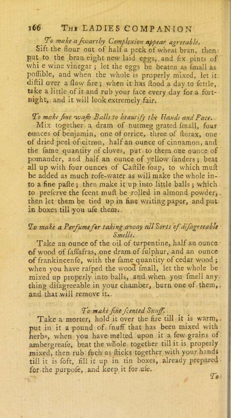 To make a fiwarthy Complexion appear agreeable. Sift the flour out of half a peck of wheat bran, then put to the bran eight new laid eggs, and fix pints of whi e wine vinegar ; let the eggs be beaten as fmall as poflible, and when the whole is properly mixed, let it diftil over a flow fire; when it has flood a day to fettle, take a little of it and rub your face every day for a fort- night, and it will look extremely fair. To make fine waff Balls to beautify the Hands and Face. Mix together a dram of nutmeg grated fmall, four ounces of benjamin, one ol orrice, three of ftorax, one of dried peel of citron, half an ounce of cinnamon, and the fame quantity of cloves, put to them one ounce of pomander, and half an ounce of yellow fanders ; beat all up with four ounces of Caflile foap, to which muft be added as much rofe-watcr as wili make the whole in- to a fine pafte; then make it up into little balls ; which to prefcrve the fcent muft be rolled in almond powder,, then let them be tied up in fine writing paper, and put in boxes till you ufe them.. To make a Ferfumefor taking away all Sorts of difagree able Smells. Take an ounce of the oil of turpentine, half an ounce of wood of faflafras, one dram of fulphur, and an ounce of frankincenfe, with the fame quantity of cedar wood ; when you have rafped the woo^ fmall, let the whole be mixed up properly into balls, and when you fmell any thing difagreeable in your chamber, burn one of them,, and that will remove it.. To make fine fcent ed Snuff. Take a morter, hold it over the fire till it is warm,, put in it a pound of. fnuff that has been mixed with herbs, when you have'melted upon it a few grains of ambergreafe, beat the whole together till it is properly mixed, then rub fuch as flicks together with your hands till it is foft, fill it up in tin boxes, already prepared for . the purpofe, and keep it for .ufe.