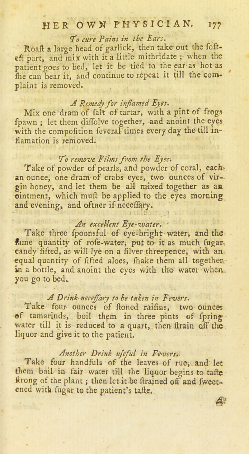 To cure Pains in the Ears. Road a large head of garlick, then take out the foft- eft part, and mix with it a little mithridate ; when the patient goes to bed, let it be tied to the ear as hot as fhe can bear it, and continue to repeat it till the com- plaint is removed. A Remedy for inflamed Eyes. Mix one dram of fait of tartar, with a pint of frogs fpawn ; let them dilfolve together, and anoint the eyes with the compofition feveral times every day the till in- Hamation is removed. To remove Films from the Eyes-. Take of powder of pearls, and powder of coral, each? an ounce, one dram of crabs eyes, two ounces of vir- gin honey, and let them be all mixed together as an. ointment, which mud be applied to the eyes morning and evening, and oftner if neceflary. An excellent Eye-water. Take three fpoonsful of eye-bright water, and the fame quantity of rofe-water, put to- it as much fugan candy lifted, as will lye on a diver threepence, with an. equal quantity of fifted aloes, lhake them all together in a bottle, and anoint the eyes with the water when you go to bed- A Drink neceffary to he taken in Fevers. Take four ounces of ftoned raiflns, two ounces ©f tamarinds, boil thpm in three pints of fpring water till it is reduced to a quart, then drain off the liquor and give it to the patient. Another Drink ujeful in Fevers- Take four handfuls of the leaves of rue, and let them boil in fair water till the liquor begins to tafte ftrong of the plant; then let it be drained oft' and fweet- ened with fugar to the patient’s tade. &