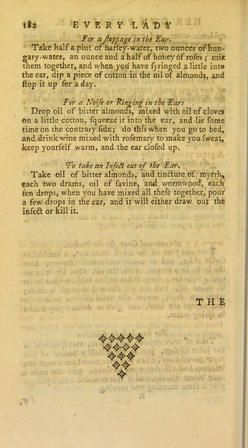 ifrs 'E VERY VL A D Y For a foppage in the Ear. Take halfapint of barley-water, two ounces ofhun- gary-water, an ounce and a half of honey of rofes; mix them together, and when you have fyringed a little into the ear, dip a piece of cotton in the oil of almondj, and flop it up for a day. For a Noife or Ringing in the Ears Drop oil of bitter almonds, mixed with oil of clove* on a little cotton, fqueeze it into the ear, and lie fome time on the contraiy fide; do this when you goto bed, and drink wine mixed with rofemary to make you fweat, keep yourfelf warm, and the ear ciofed up. ' T’o take an Infeft out of the Ear. Take oil of bitter almonds, and tinfture of myrrh, each two drams, oil of favine, ami wormwood, each ten drops, when you have mixed all thefe together, pour a few drops in the ear, and it will either draw out the infeft or kill it. THE