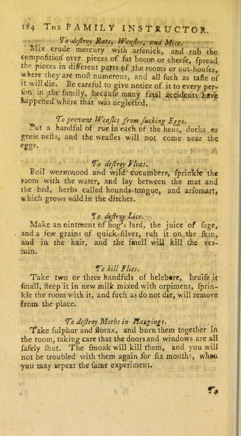 To defroy Rats, Wenps, and Mice. Mix crude mercury with arfenick, and rub the compofmon over pieces of fat bacon or cheefe, fpread the pieces in different parts of the rooms or out-houfes, uhere they are mod numerous, and all fuch as tafte of i t will die. Be careful to give notice of it to every per- lon in the family, becaufe many fatal accidents have happened where that was negletted. To prevent Weaps from fucking Eggs. ?ut a handful of rue in each of the hens, ducks or geele nells, and the weafles will not come near the CSSS- , To defray Fleas. Boil wormwood and wild cucumbers, fprinkle the r-som with the water, and lay between the mat and the bed, herbs called hounds-tongue, and arfomart, which grows wild in the ditches. 170 defray Lice. Make an ointment of hog’s lard, the juice of fage, and a few grains of quick-filver, rub it on the Ikin, and in the hair, and the fmell wiU kill the ver- min. To kill Flies. Take two or three handfuls of helebtre, bruife it {mail, deep it in new milk mixed with orpiment, fprin- kle the room with it, and fucli as do not die, will remove from the place. To defray Moths in Hangings. Take fulphur and korax, and burn them together in the room, taking care that the doors and windows are all fafely fhut. The fmoak will kill them, and you will not be troubled with them again for fix months, whwi you may repeat the feme experiment.