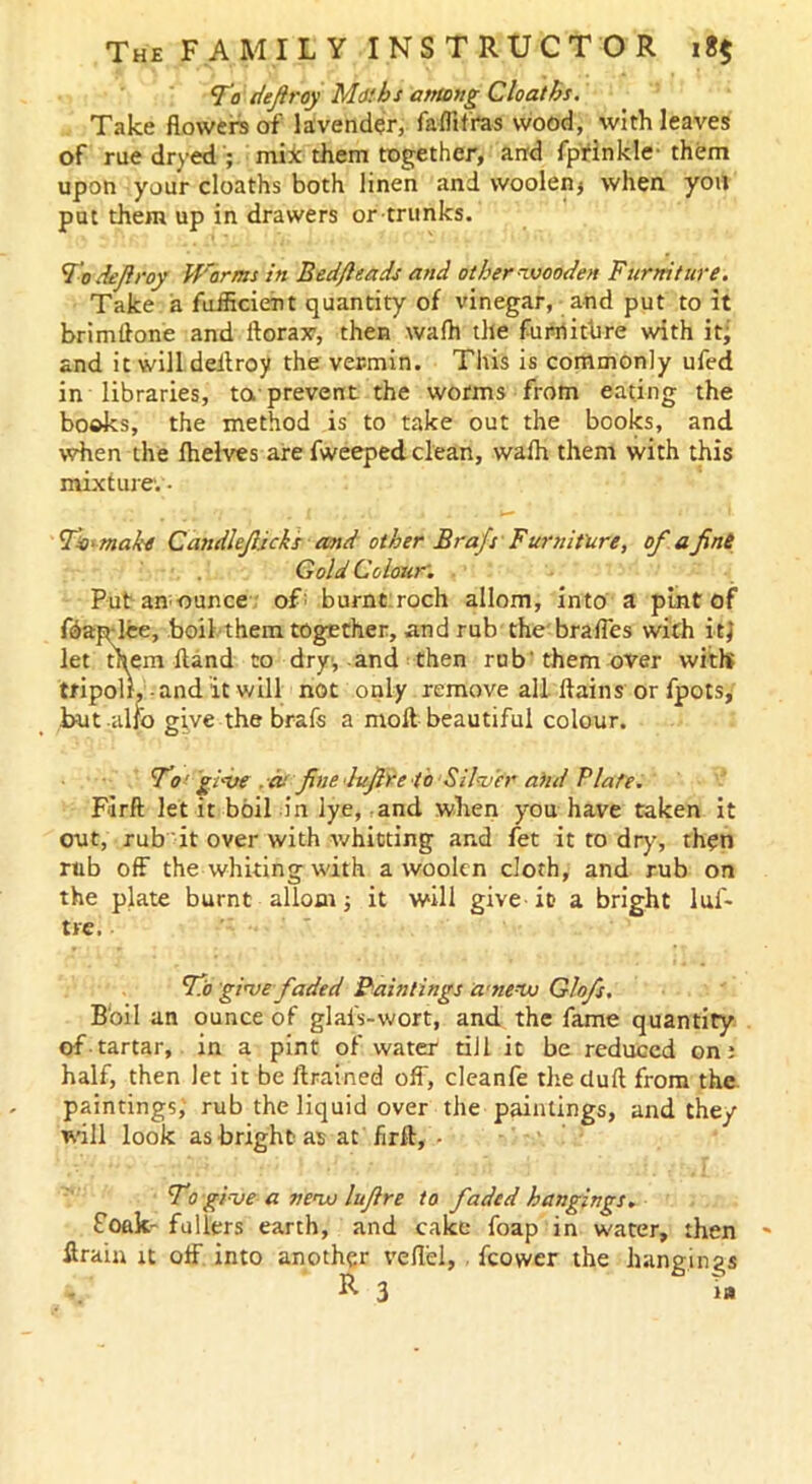 To defray Maths among Cloaths. Take flowers of lavender, fa-flifras wood, with leaves of rue dryed ; mix them together, and fprinkle-them upon your cloaths both linen and woolen* when you put them up in drawers or trunks. 'Jo defiroy Worms in Bed/leads and other wooden Furniture. Take a fufficient quantity of vinegar, and put to it brimftone and florax, then wafh the furniture with it; and it will deitroy the vermin. This is commonly ufed in libraries, to prevent the worms from eating the books, the method is to take out the books, and when the lhelves are fweeped clean, wafh them with this mixture. • Yi' make Candlefiicks and other Brafs Furniture, of a fine Gold Colour'. Put announce- off burnt:roch allom, into a pint of fdap lee, boil them together, and rub the braffes with it} let them Hand to dry, and then rub' them over with tripolr, and it will not only remove all flains or fpots, but alfo give the brafs a molt beautiful colour. To • give , -as fine lufire to Silver ahd Plate. Firft let it boil in lye, and when you have taken it out, rub it over with whitting and fet it to dry, then rub off the whiting with a woolen cloth, and rub on the plate burnt allom; it will give it a bright lus- tre. Flo give faded Paintings a'new Glofs. Boil an ounce of glals-wort, and the fame quantity of tartar, in a pint of water till it be reduced on: half, then let it be ftrained off, cleanfe the duff from the paintings, rub the liquid over the paintings, and they will look as bright as at firft, - To give a new lufire to faded hangings. Soak- fullers earth, and cake foap in water, then ftrain it off into another veflel, feower the hangings i., R 3 ia