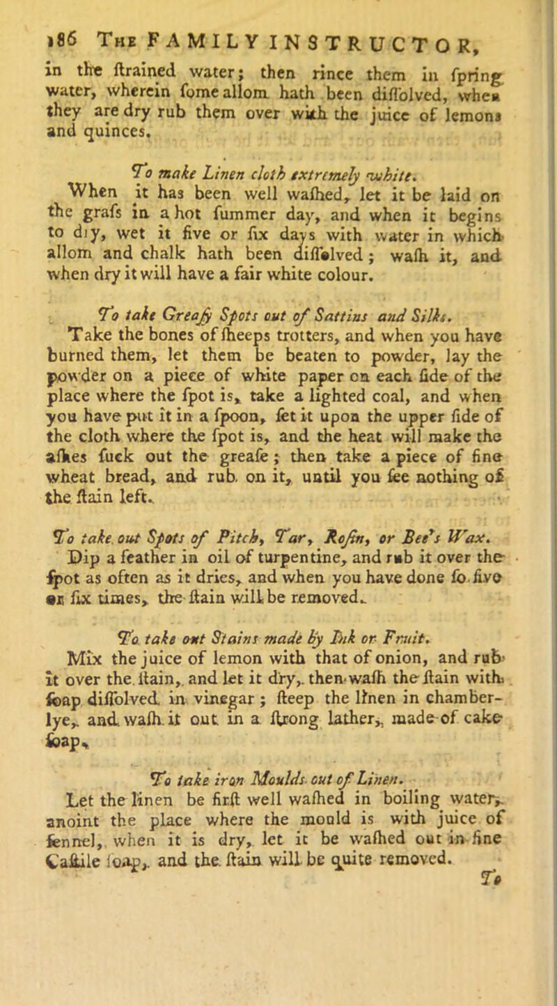 in the drained water; then rince them in fpring water, wherein fomeallom hath been difl'oivcd, when they are dry rub them over with the juice of lemons and quinces. To make Linen cloth extremely white. When it has been well wafhed, let it be laid on the grafs in a hot fummer day, and when it begins to diy, wet it five or fix days with water in which allom and chalk hath been diffalved; wafh it, and when dry it will have a fair white colour. To take Greajy Spots out of Sattius and Silks. Take the bones offheeps trotters, and when you have burned them, let them be beaten to powder, lay the pow der on a piece of white paper on each fide of the place where the fpot is* take a lighted coal, and when you have put it in a fpoon, fet it upon the upper fide of the cloth where the fpot is, and the heat will make the afhes fuck out the greafe; then take a piece of fine wheat bread, and rub. on it, until you fee nothing of the flain left. To take out Spots of Pitchy Tar, Roftn, or Bee's Wax. Dip a feather in oil of turpentine, and rub it over the- fpot as often as it dries, and when you have done fo five ar fix times, the ftain will be removed. To take out Stains made by Ink or Fruit. Mix the juice of lemon with that of onion, and rub- it over the ltain, and let it dry, then wafh theilain with fcap diilblved in vinegar ; deep the linen in chamber- lye, andwafh.it out in a ftrong lather, made of. cake fcap., To take iron Moulds out of Linen. Let the linen be firft well wafhed in boiling watery anoint the place where the mould is with juice of fennel, when it is dry, let it be wafhed out in fine tafeile loap, and the. dain will be quite removed.