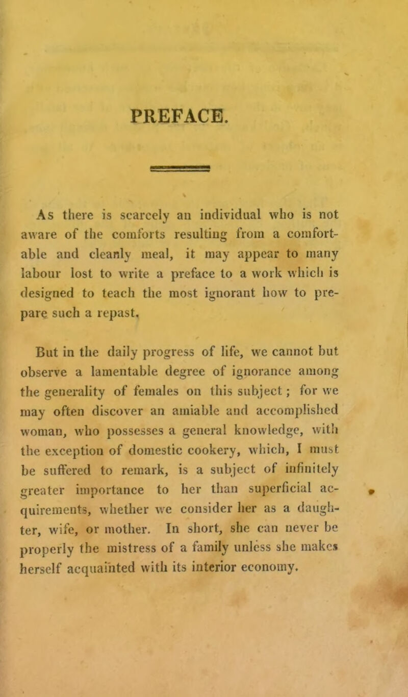 PREFACE. As there is scarcely an individual who is not aware of the comforts resulting from a comfort- able and cleanly meal, it may appear to many labour lost to write a preface to a work which is designed to teach the most ignorant how to pre- pare such a repast, But in the daily progress of life, we cannot but observe a lamentable degree of ignorance among the generality of females on this subject; for we may often discover an amiable and accomplished woman, who possesses a general knowledge, with the exception of domestic cookery, which, I must be suffered to remark, is a subject of infinitely greater importance to her than superficial ac- quirements, whether we consider her as a daugh- ter, wife, or mother. In short, she can never be properly the mistress of a family unless she makes herself acquainted with its interior economy.