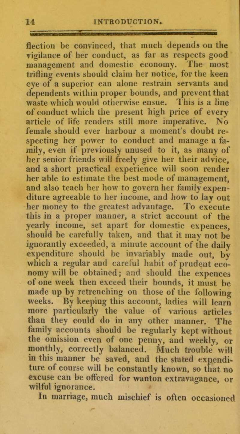 flection be convinced, that much depends on the vigilance of her conduct, as far as respects good management and domestic economy. The most trifling events should claim her notice, for the keen eye of a superior can alone restrain servants and dependents within proper bounds, and prevent that waste which would otherwise ensue. This is a line of conduct which the present high price of every article of life renders still more imperative. No female should ever harbour a moment’s doubt re- specting her power to conduct and manage a fa- mily, even if previously unused to it, as many of her senior friends will freely give her their advice, and a short practical experience will soon render her able to estimate the best mode of management, and also teach her how to govern her family expen- diture agreeable to her income, and how to lay out her money to the greatest advantage. To execute this in a proper manner, a strict account of the yearly income, set apart for domestic expences, should be carefully taken, and that it may not be ignorantly exceeded, a minute account of the daily expenditure should be invariably made out, by which a regular and careful habit of prudent eco- nomy will be obtained; and should the expences of one week then exceed their bounds, it must be made up by retrenching on those of the following weeks. By keeping this account, ladies will learn more particularly the value of various articles than they could do in any other manner. The family accounts should be regularly kept without the omission even of one penny, and weekly, or monthly, correctly balanced. Much trouble will in this manner be saved, and the stated expendi- ture of course will be constantly know'll, so that no excuse can be offered for wanton extravagance, or wilful ignorance. In marriage, much mischief is often occasioned