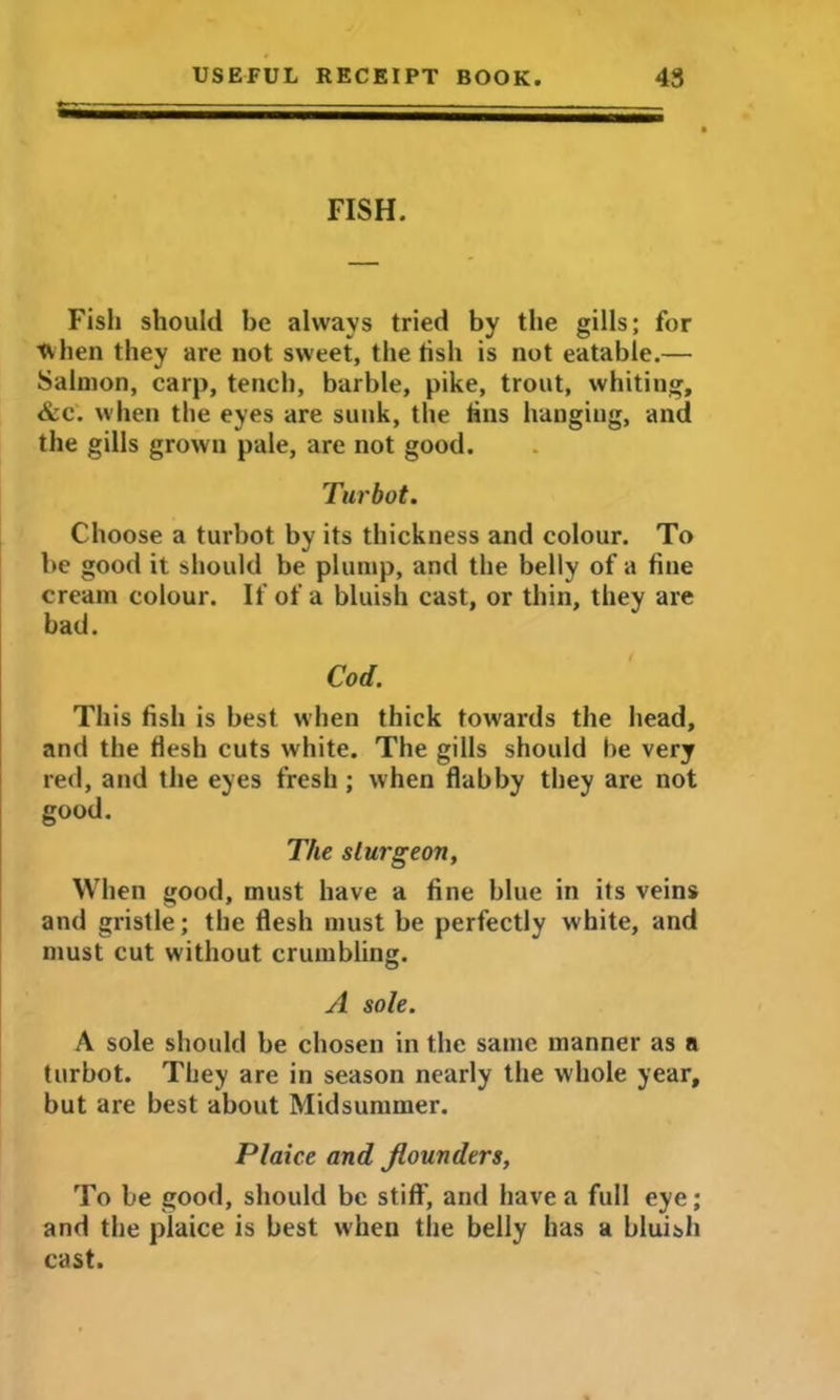 FISH. Fish should he always tried by the gills; for tvhen they are not sweet, the fish is not eatable.— Salmon, carp, tench, barbie, pike, trout, whiting, &c. when the eyes are sunk, the tins hanging, and the gills grown pale, are not good. Turbot. Choose a turbot by its thickness and colour. To be good it should be plump, and the belly of a tine cream colour. If of a bluish cast, or thin, they are bad. Cod. This fish is best when thick towards the head, and the flesh cuts white. The gills should he very red, and the eyes fresh; when flabby they are not good. The sturgeon. When good, must have a fine blue in its veins and gristle; the flesh must be perfectly white, and must cut without crumbling. A sole. A sole should be chosen in the same manner as a turbot. They are in season nearly the whole year, but are best about Midsummer. Plaice and flounders, To be good, should be stiff, and have a full eye; and the plaice is best when the belly has a bluish cast.