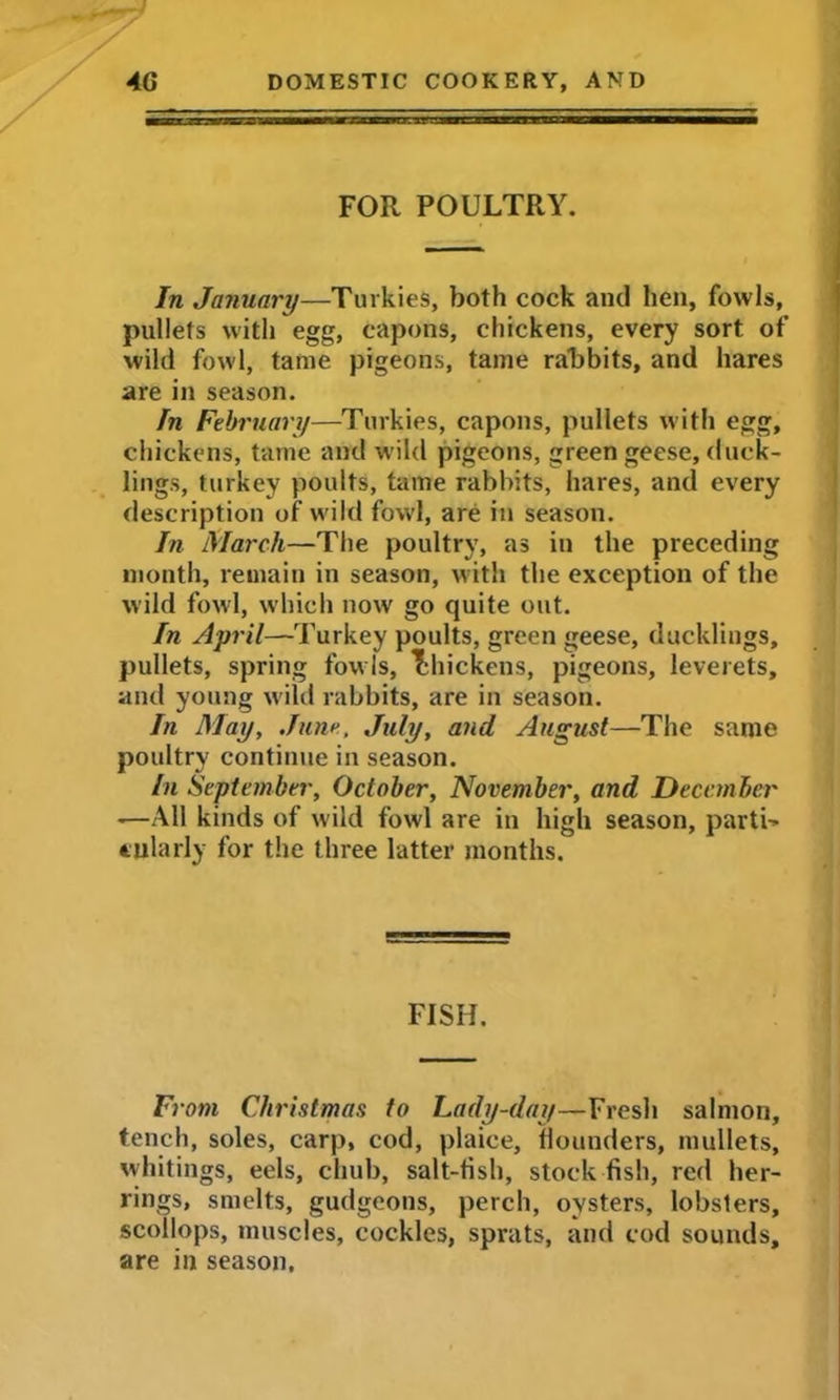 FOR POULTRY. In January—Turkies, both cock and lien, fowls, pullets with egg, capons, chickens, every sort of wild fowl, tame pigeons, tame rabbits, and hares are in season. In February—Turkies, capons, pullets with egg, chickens, tame and wild pigeons, green geese, duck- lings, turkey poults, tame rabbits, hares, and every description of wild fowl, are in season. In March—The poultry, as in the preceding month, remain in season, with the exception of the wild fowl, which now go quite out. In April—Turkey poults, green geese, ducklings, pullets, spring fowls, Thickens, pigeons, leverets, and young wild rabbits, are in season. In May, June, July, and August—The same poultry continue in season. in September, October, November, and December -—All kinds of wild fowl are in high season, parti-* tnlarly for the three latter months. FISH. From Christmas to Lady-day—Fresh salmon, tench, soles, carp, cod, plaice, bounders, mullets, whitings, eels, chub, salt-fish, stock fish, red her- rings, smelts, gudgeons, perch, oysters, lobsters, scollops, muscles, cockles, sprats, and cod sounds, are in season.