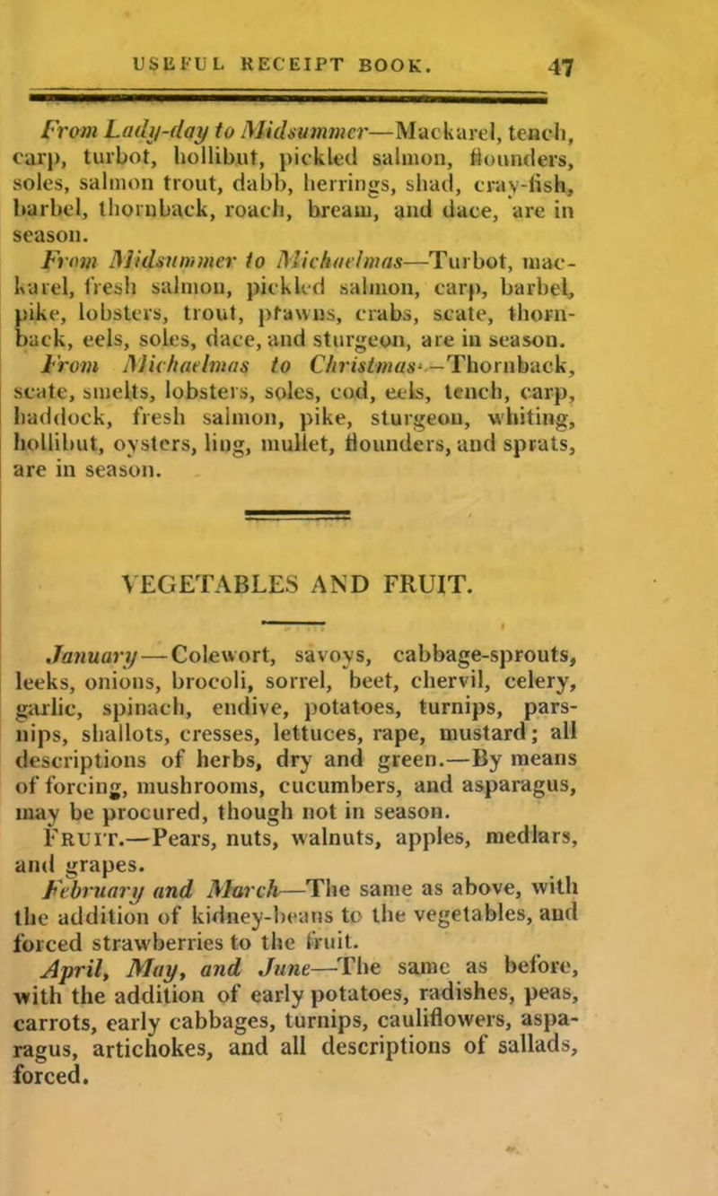 From Lady-day to Midsummer—Mackarel, tench, car|>, turbot, hollibut, pickled salmon, flounders, soles, salmon trout, dabb, herrings, shad, eray-fish, barbel, tliornback, roach, bream, and dace, are in season. From Midsummer to Michaelmas—Turbot, mac- karel, fresh salmon, pickled salmon, carp, barbel, pike, lobsters, trout, pfawns, crabs, scate, thorn- back, eels, soles, dace, and sturgeon, are in season. From Michaelmas to Christmas- — Thornback, state, smelts, lobsters, soles, cod, eels, tench, carp, haddock, fresh salmon, pike, sturgeon, whiting, hollibut, oysters, ling, mullet, flounders, and sprats, are in season. VEGETABLES AND FRUIT. January — Colewort, savoys, cabbage-sprouts, leeks, onions, brocoli, sorrel, beet, chervil, celery, garlic, spinach, endive, potatoes, turnips, pars- nips, shallots, cresses, lettuces, rape, mustard; all descriptions of herbs, dry and green.—By means of forcing, mushrooms, cucumbers, and asparagus, may be procured, though not in season. Fruit.—Pears, nuts, walnuts, apples, medlars, and grapes. February and March—The same as above, with the addition of kidney-beans to the vegetables, and forced strawberries to the fruit. April, May, and June—The same as before, with the addition of early potatoes, radishes, peas, carrots, early cabbages, turnips, cauliflowers, aspa- ragus, artichokes, and all descriptions of sallads, forced.