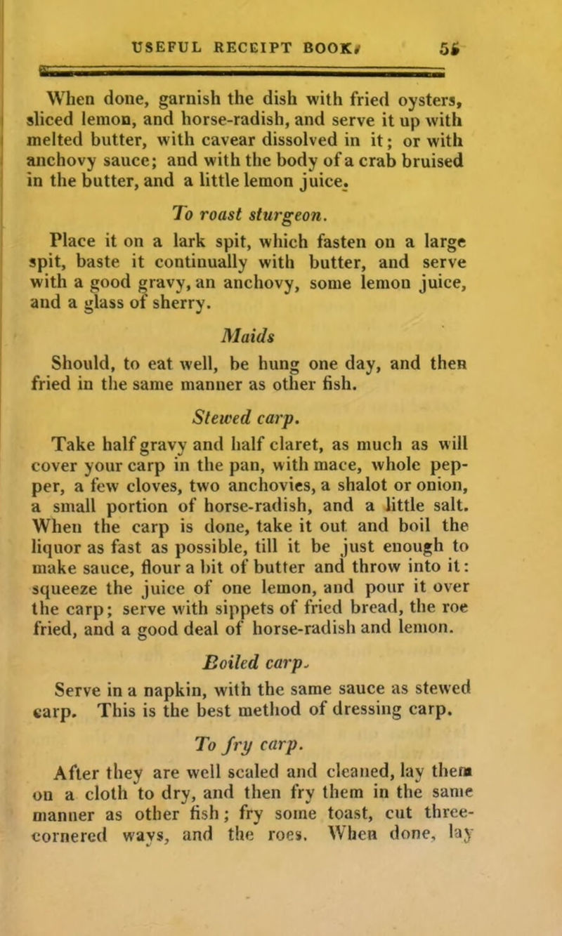 When done, garnish the dish with fried oysters, sliced lemon, and horse-radish, and serve it up with melted butter, with cavear dissolved in it; or with anchovy sauce; and with the body of a crab bruised in the butter, and a little lemon juice. To roast sturgeon. Place it on a lark spit, which fasten on a large spit, baste it continually with butter, and serve with a good gravy, an anchovy, some lemon juice, and a glass of sherry. Maids Should, to eat well, be hung one day, and then fried in the same manner as other fish. Steived carp. Take half gravy and half claret, as much as will cover your carp in the pan, with mace, whole pep- per, a few cloves, two anchovies, a shalot or onion, a small portion of horse-radish, and a little salt. When the carp is done, take it out and boil the liquor as fast as possible, till it be just enough to make sauce, flour a bit of butter and throw into it: squeeze the juice of one lemon, and pour it over the carp; serve with sippets of fried bread, the roe fried, and a good deal of horse-radish and lemon. Boiled carp. Serve in a napkin, with the same sauce as stewed carp. This is the best method of dressing carp. To fry carp. After they are well scaled and cleaned, lay then* on a cloth to dry, and then fry them in the same manner as other fish; fry some toast, cut three- cornered ways, and the roes. When done, lay