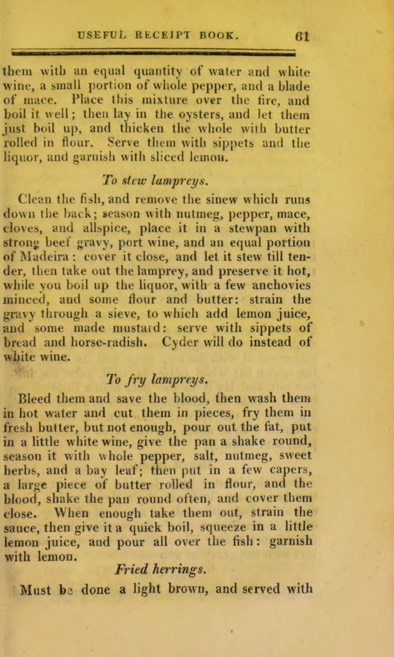 them with an equal quantity of water and white wine, a small portion of whole pepper, and a blade of mace. Place this mixture over the tire, and boil it well; then lay in the oysters, and let them just boil up, and thicken the whole with butter rolled in flour. Serve them with sippets and the liquor, and garnish with sliced lemon. To stew lampreys. Clean the fish, and remove the sinew which runs down the back; season with nutmeg, pepper, mace, cloves, and allspice, place it in a stewpan with strong beef gravy, port wine, and an equal portion of Madeira : cover it close, and let it stew till ten- der, then take out the lamprey, and preserve it hot, while you boil up the liquor, with a few anchovies minced, and some flour and butter: strain the gravy through a sieve, to which add lemon juice, and some made mustard: serve with sippets of bread and horse-radish. Cyder will do instead of white wine. To fry lampreys. Bleed them and save the blood, then wash them in hot water and cut them in pieces, fry them in fresh butter, but not enough, pour out the fat, put in a little white wine, give the pan a shake round, season it with whole pepper, salt, nutmeg, sw’eet herbs, and a bay leaf; then put in a few capers, a large piece of butter rolled in flour, and the blood, shake the pan round often, and cover them close. When enough take them out, strain the sauce, then give it a quick boil, squeeze in a little lemon juice, and pour all over the fish: garnish with lemon. Fried herrings. Must be done a light brown, and served with