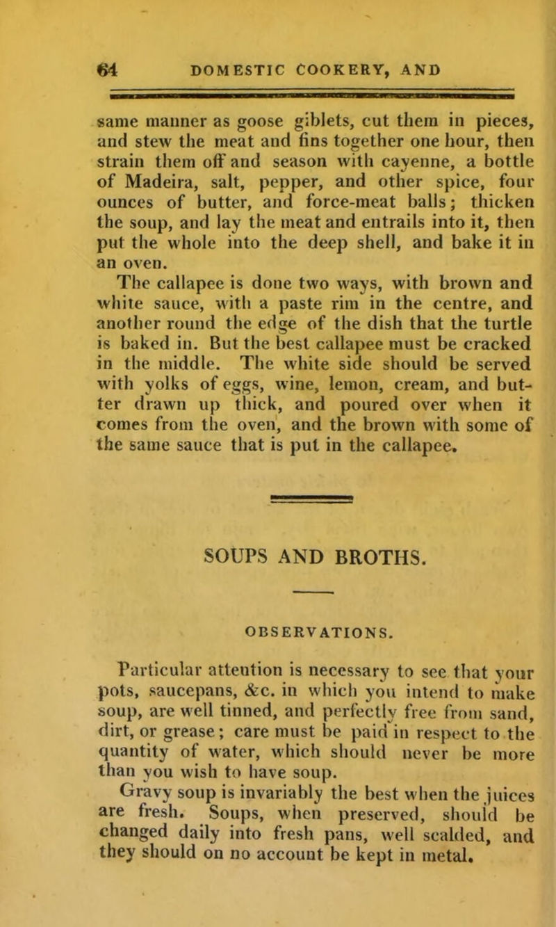 same manner as goose giblets, cut them in pieces, and stew the meat and fins together one hour, then strain them off and season with cayenne, a bottle of Madeira, salt, pepper, and other spice, four ounces of butter, and force-meat balls; thicken the soup, and lay the meat and entrails into it, then put the whole into the deep shell, and bake it in an oven. The callapee is done two ways, with brown and white sauce, with a paste rim in the centre, and another round the edge of the dish that the turtle is baked in. But the best callapee must be cracked in the middle. The white side should be served with yolks of eggs, w ine, lemon, cream, and but- ter drawn up thick, and poured over when it comes from the oven, and the brown with some of the same sauce that is pul in the callapee. SOUPS AND BROTHS. OBSERVATIONS. Particular attention is necessary to see that your pots, saucepans, &c. in which you intend to make soup, are well tinned, and perfectly free from sand, dirt, or grease; care must be paid in respect to the quantity of water, which should never be more than you wish to have soup. Gravy soup is invariably the best when the juices are fresh. Soups, when preserved, should be changed daily into fresh pans, well scalded, and they should on no account be kept in metal.