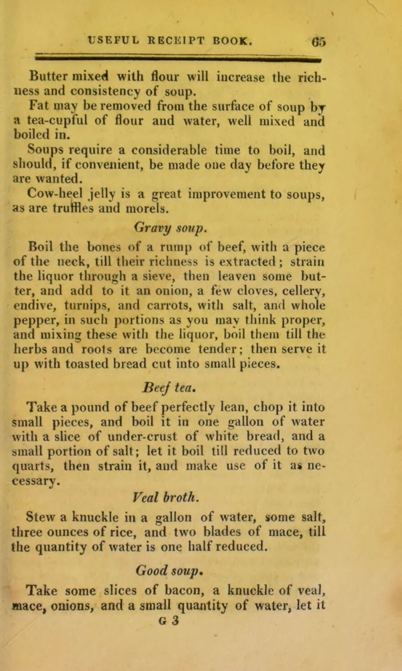 Butter mixed with flour will increase the rich- ness and consistency of soup. Fat may be removed from the surface of soup by a tea-cupful of flour and water, well mixed and boiled in. Soups require a considerable time to boil, and should, if convenient, be made one day before they are wanted. Cow-heel jelly is a great improvement to soups, as are truffles and morels. Gravy soup. Boil the bones of a rump of beef, with a piece of the neck, till their richness is extracted; strain the liquor through a sieve, then leaven some but- ter, and add to it an onion, a few cloves, cellery, endive, turnips, and carrots, with salt, and whole pepper, in such portions as you may think proper, and mixing these with the liquor, boil them till the herbs and roots are become tender; then serve it up with toasted bread cut into small pieces. Beej tea. Take a pound of beef perfectly lean, chop it into Small pieces, and boil it in one gallon of water with a slice of under-crust of white bread, and a small portion of salt; let it boil till reduced to two quarts, then strain it, and make use of it as ne- cessary. Veal broth. Stew a knuckle in a gallon of water, some salt, three ounces of rice, and two blades of mace, till the quantity of water is one half reduced. Good soup. Take some slices of bacon, a knuckle of veal, mace, onions, and a small quantity of water, let it G 3