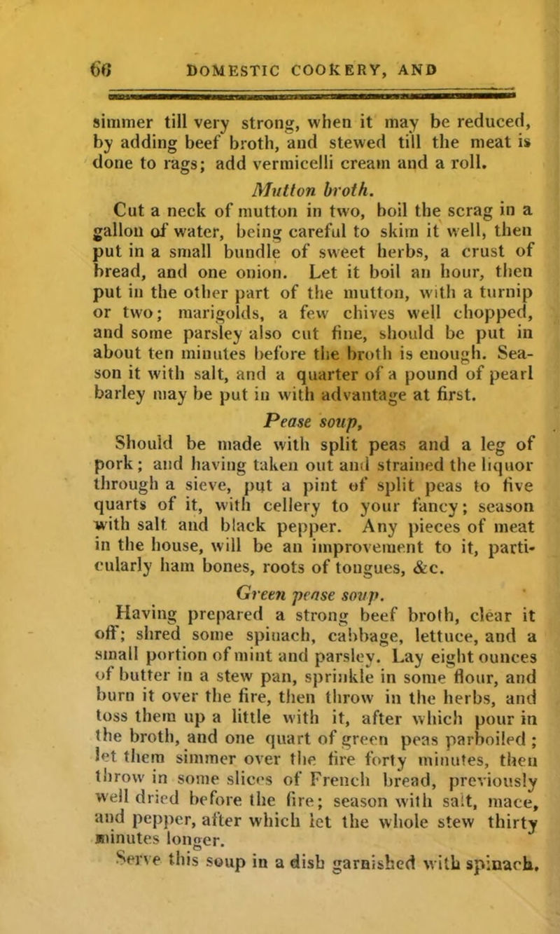 simmer till very strong, when it may be reduced, by adding beef broth, and stewed till the meat is done to rags; add vermicelli cream and a roll. Mutton broth. Cut a neck of mutton in two, boil the scrag in a gallon of water, being careful to skim it well, then put in a small bundle of sweet herbs, a crust of bread, and one onion. Let it boil an hour, then put in the other part of the mutton, with a turnip or two; marigolds, a few chives well chopped, and some parsley also cut fine, should be put in about ten minutes before the broth is enough. Sea- son it with salt, and a quarter of a pound of pearl barley may be put in with advantage at first. Pease soup. Should be made with split peas and a leg of pork ; and having taken out and strained the liquor through a sieve, put a pint of split peas to five quarts of it, with cellery to your fancy; season with salt and black pepper. Any pieces of meat in the house, will be an improvement to it, parti- cularly ham bones, roots of tongues, &c. Green pease soup. Having prepared a strong beef broth, clear it oft; shred some spinach, cabbage, lettuce, and a small portion of mint and parsley. Lay eight ounces of butter in a stew pan, sprinkle in some flour, and burn it over the fire, then throw in the herbs, and toss them up a little with it, after which pour in the broth, and one quart of green peas parboiled ; let them simmer over the fire forty minutes, then throw in some slices of French bread, previously well dried before the fire; season with salt, mace, and pepper, after which let the whole stew thirty sninutes longer. Serve this soup in a dish garnished with spinach.