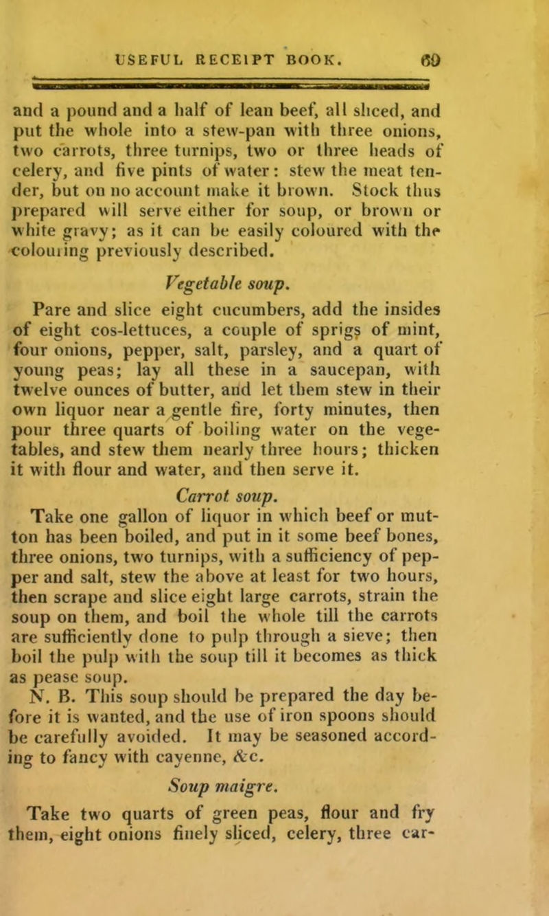 and a pound and a half of lean beef, all sliced, and put the whole into a stew-pan with three onions, two carrots, three turnips, two or three heads of celery, and five pints of water: stew the meat ten- der, but on no account make it brown. Stock thus prepared will serve either for soup, or brown or white gravy; as it can be easily coloured with the colouring previously described. Vegetable soup. Pare and slice eight cucumbers, add the insides of eight cos-lettuces, a couple of sprig? of mint, four onions, pepper, salt, parsley, and a quart of young peas; lay all these in a saucepan, with twelve ounces of butter, and let them stew in their own liquor near a gentle fire, forty minutes, then pour three quarts of boiling water on the vege- tables, and stew them nearly three hours; thicken it with flour and water, and then serve it. Carrot, soup. Take one gallon of liquor in wdiich beef or mut- ton has been boiled, and put in it some beef bones, three onions, two turnips, with a sufliciency of pep- per and salt, stew the above at least for two hours, then scrape and slice eight large carrots, strain the soup on them, and boil the whole till the carrots are sufficiently done to pulp through a sieve; then boil the pulp with the soup till it becomes as thick as pease soup. N. B. This soup should be prepared the day be- fore it is wanted, and the use of iron spoons should be carefully avoided. It may be seasoned accord- ing to fancy with cayenne, &c. Soup maigre. Take two quarts of green peas, flour and fry them, eight onions finely sliced, celery, three car-