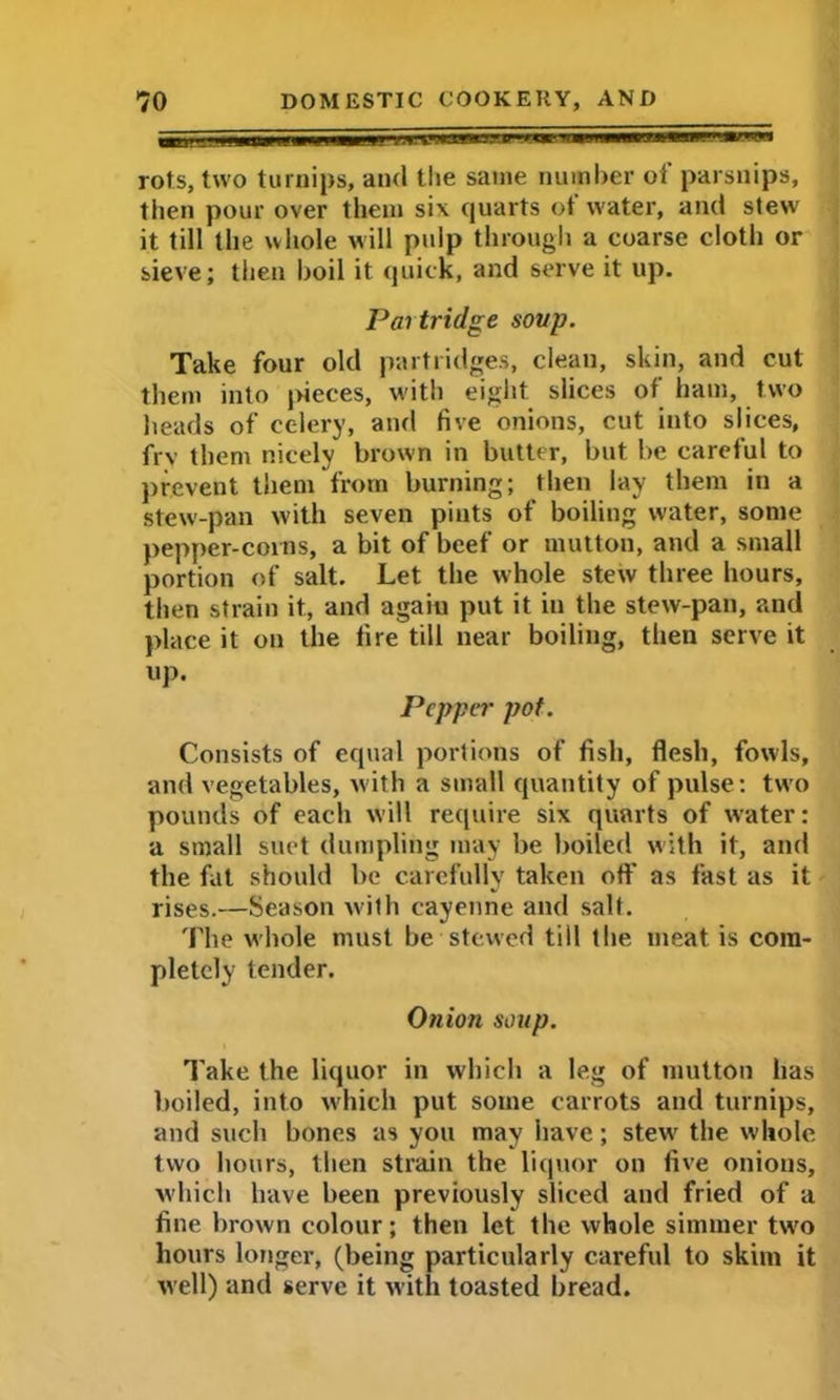 rots, two turnips, and the same number of parsnips, then pour over them six quarts ot water, and stew' it till the whole will pulp through a coarse cloth or sieve; then boil it quick, and serve it up. Pai tridge soup. Take four old partridges, clean, skin, and cut them into pieces, with eight slices of ham, two heads of celery, and five onions, cut into slices, frv them nicely brown in butter, but be careful to prevent them from burning; then lay them in a stew-pan with seven pints of boiling water, some pepper-corns, a bit of beef or mutton, and a small portion of salt. Let the whole stew three hours, then strain it, and again put it in the stew-pan, and place it on the fire till near boiling, then serve it up. Pepper pot. Consists of equal portions of fish, flesh, fowls, and vegetables, with a small quantity of pulse: two pounds of each will require six quarts of water: a small suet dumpling may be boiled with it, and the fat should be carefully taken off as fast as it rises.—Season with cayenne and salt. 'Fhe whole must be stewed till the meat is com- pletely tender. Onion soup. Take the liquor in which a leg of mutton has boiled, into which put some carrots and turnips, and such bones as you may have; stew' the whole two hours, then strain the liquor on five onions, w'hich have been previously sliced and fried of a fine brown colour; then let the whole simmer two hours longer, (being particularly careful to skim it well) and serve it with toasted bread.