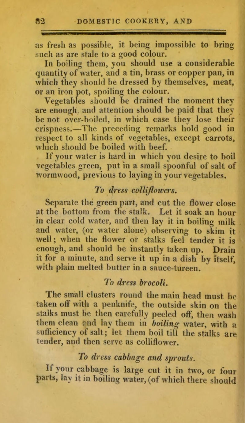 as fresh as possible, it being impossible to bring such as are stale to a good colour. In boiling them, you should use a considerable quantity of water, and a tin, brass or copper pan, in which they should be dressed by themselves, meat, or an iron pot, spoiling the colour. Vegetables should be drained the moment they are enough and attention should be paid that they be not over-boiled, in which case they lose their crispness.—The preceding remarks hold good in respect to all kinds of vegetables, except carrots, which should be boiled with beef. If your water is hard in which you desire to boil vegetables green, put in a small spoonful of salt of wormwood, previous to laying in your vegetables. To dress collijlowcrs. Separate the green part, and cut the flower close at the bottom from the stalk. Let it soak an hour in clear cold water, and then lay it in boiling milk and water, (or water alone) observing to skim it well; when the flower or stalks feel tender it is enough, and should be instantly taken up. Drain it for a minute, and serve it up in a dish by itself, with plain melted butter in a sauce-tureen. To dress brocoli. The small clusters round the main head must be taken off with a penknife, the outside skin on the stalks must be then carefully peeled off, then wash them clean end lay them in boiling water, w'ith a sufficiency of salt; let them boil till the stalks are tender, and then serve as colliflower. To d> 'ess cabbage and sprouts. If your cabbage is large cut it in two, or four parts, lay it in boiling wrater, (of which there should