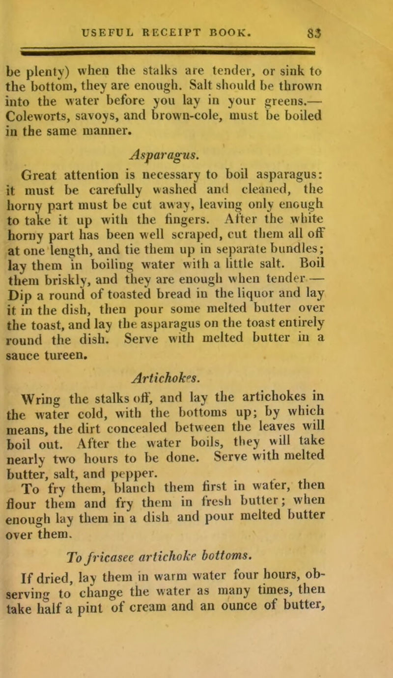 be plenty) when the stalks are tender, or sink to the bottom, they are enough. Salt should he thrown into the water before you lay in your greens.— Coleworts, savoys, and brown-cole, must be boiled in the same manner. Asparagus. Great attention is necessary to boil asparagus: it must be carefully washed and cleaned, the horny part must be cut away, leaving only enough to take it up with the lingers. After the white horny part has been well scraped, cut them all off at one length, and tie them up in separate bundles; lay them in boiliug water with a little salt. Boil them briskly, and they are enough when tender — Dip a round of toasted bread in the liquor and lay it in the dish, then pour some melted butter over the toast, and lay the asparagus on the toast entirely round the dish. Serve with melted butter in a sauce tureen. Artichokes. Wring the stalks off, and lay the artichokes in the water cold, with the bottoms up; by which means, the dirt concealed between the leaves will boil out. After the water boils, they will take nearly twro hours to be done. Serve with melted butter, salt, and pepper. ' . To fry them, blanch them first in water, then flour them and fry them in fresh butter; when enough lay them in a dish and pour melted butter over them. To jt •icasee artichoke bottoms. If dried, lay them in warm water four hours, ob- serving to change the water as many times, then take half a pint of cream and an ounce of butter.