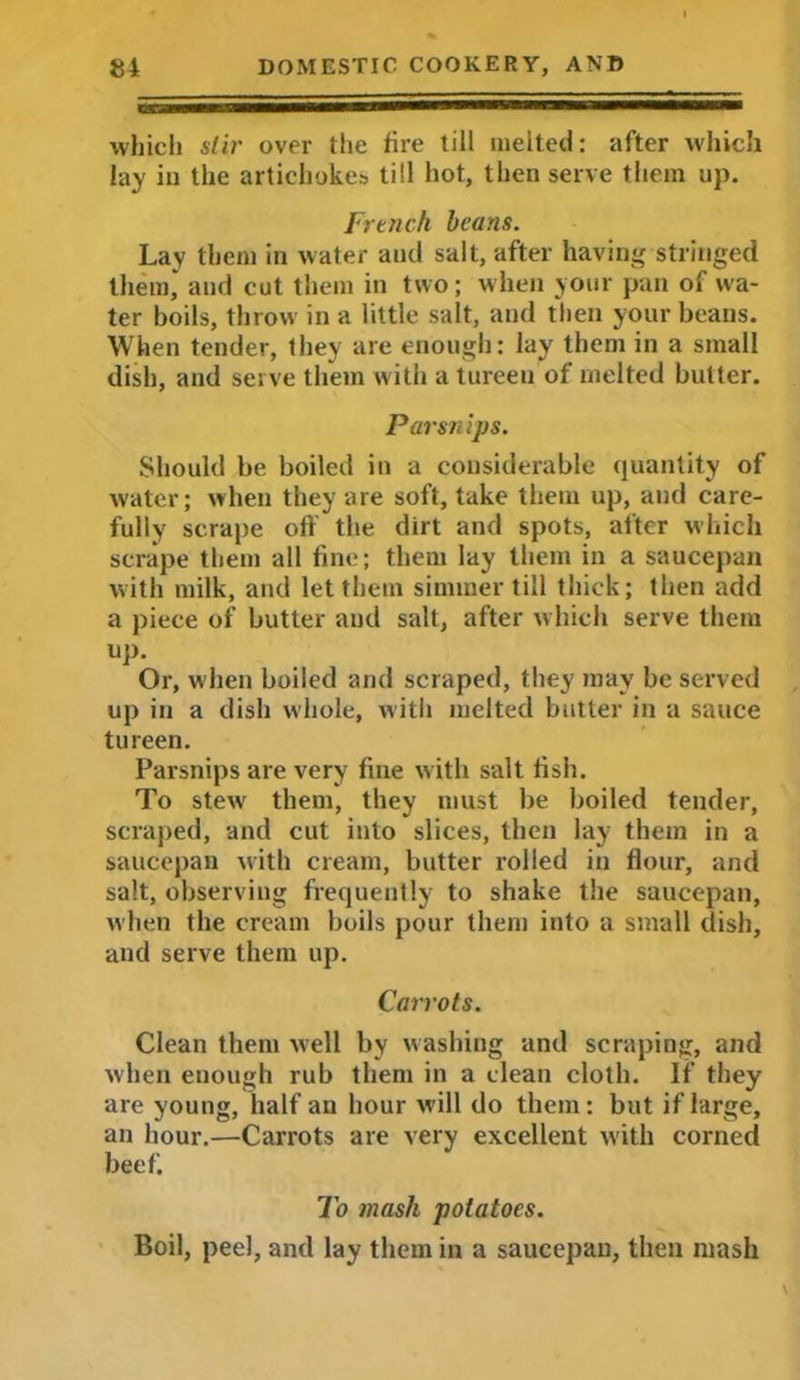 which stir over the fire till melted: after which lay in the artichokes till hot, then serve them up. French beans. Lay them in water and salt, after having stringed them, and cut them in two; when your pan of wa- ter boils, throw in a little salt, and then your beans. When tender, they are enough: lay them in a small dish, and serve them with a tureen of melted butter. Parsnips. Should be boiled in a considerable quantity of water; when they are soft, take them up, and care- fully scrape off the dirt and spots, after which scrape them all fine; them lay them in a saucepan with milk, and let them simmer till thick; then add a piece of butter and salt, after which serve them up. Or, when boiled and scraped, they may be served up in a dish whole, with incited butter in a sauce tureen. Parsnips are very fine with salt fish. To stew them, they must be boiled tender, scraped, and cut into slices, then lay them in a saucepan with cream, butter rolled in flour, and salt, observing frequently to shake the saucepan, when the cream boils pour them into a small dish, and serve them up. Carrots. Clean them well by washing and scraping, and when enough rub them in a clean cloth. If they are young, half an hour will do them: but if large, an hour.—Carrots are very excellent with corned beefi To mash potatoes. Boil, peel, and lay them in a saucepan, then mash