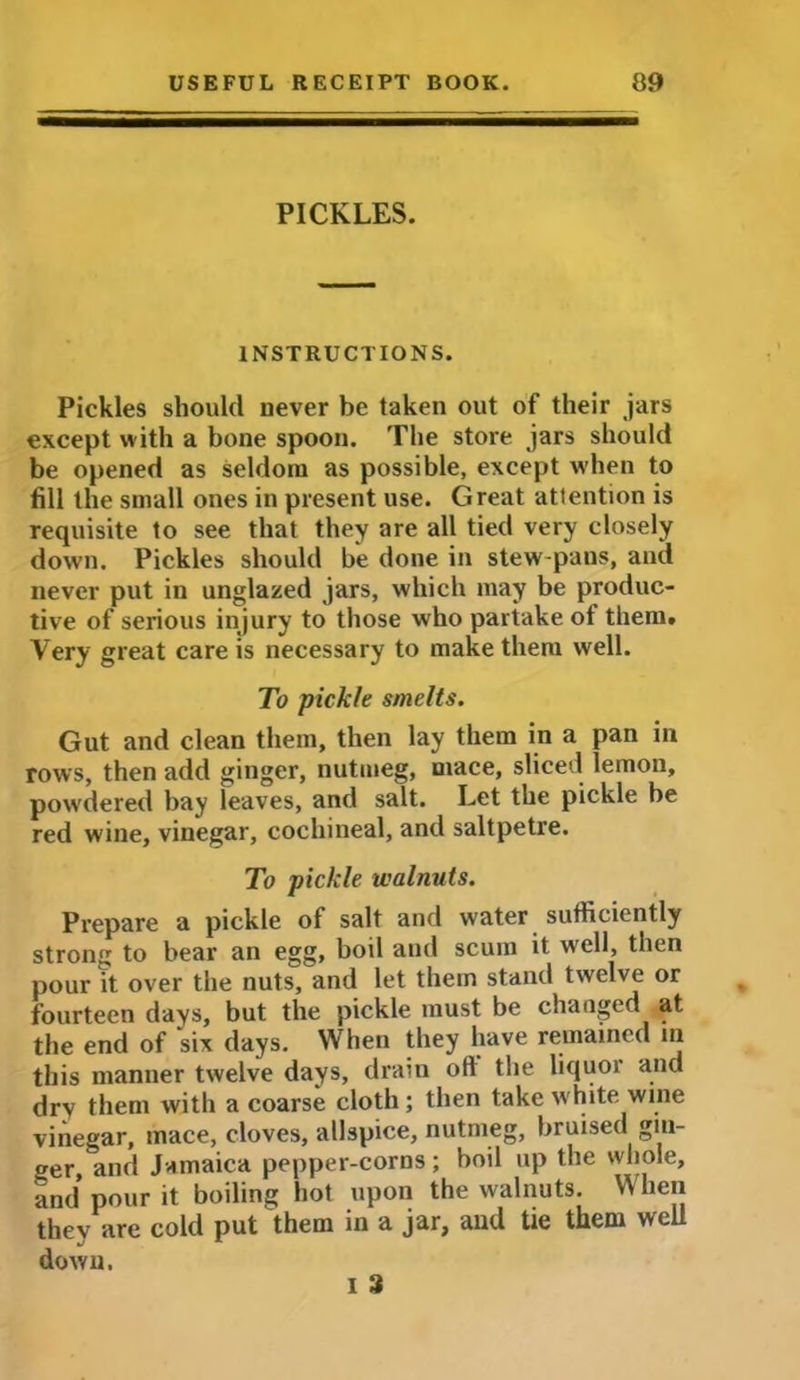 PICKLES. INSTRUCTIONS. Pickles should never be taken out of their jars except with a bone spoon. The store jars should be opened as seldom as possible, except when to fill the small ones in present use. Great attention is requisite to see that they are all tied very closely down. Pickles should be done in stew-pans, and never put in unglazed jars, which may be produc- tive of serious injury to those who partake of them. Very great care is necessary to make them well. To pickle smelts. Gut and clean them, then lay them in a pan in rows, then add ginger, nutmeg, mace, sliced lemon, powdered bay leaves, and salt. Let the pickle be red wine, vinegar, cochineal, and saltpetre. To pickle walnuts. Prepare a pickle of salt and water sufficiently strong to bear an egg, boil and scum it well, then pour it over the nuts, and let them stand twelve or fourteen days, but the pickle must be changed at the end of six days. When they have remained in this manner twelve days, drain oft the liquor and dry them with a coarse cloth ; then take white wine vinegar, mace, cloves, allspice, nutmeg, bruised gin- ger, and Jamaica pepper-corns; boil up the whole, and pour it boiling hot upon the walnuts. When they are cold put them in a jar, and tie them well down. i 3