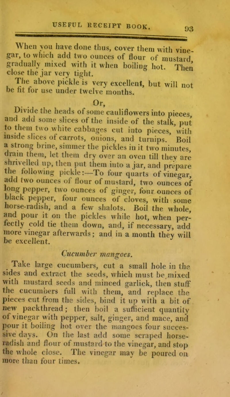 93 When you have done thus, cover them with vine gar, to which add two ounces of flour of mustard gradually mixed with it when boiling hot. Then close the jar very tight. The above pickle is very excellent, but will not be fit for use under twelve months. Or, Divide the heads of some cauliflowers into pieces, and add some slices of the inside of the stalk, put to them two white cabbages cut into pieces, with inside slices of carrots, onions, and turnips. Boil a strong brine, simmer the pickles in it two minutes, drain them, let them dry over an oven till they are shrivelled up, then put them into ajar, and prepare the following pickle:—To four quarts of vinegar, add two ounces of flour of mustard, two ounces of long pepper, two ounces of ginger, four ounces of black pepper, four ounces of cloves, with some horse-radish, and a few shalots. Boil the whole, and pour it on the pickles while hot, when per- fectly cold tie them down, and, if necessary, add more vinegar afterwards; and in a month they will be excellent. Cucumber mangoes. Take large cucumbers, cut a small hole in the sides and extract the seeds, which must be.mixed with mustard seeds and minced garlick, then stuff the cucumbers full with them, and replace the pieces cut from the sides, bind it up with a bit of new packthread; then boil a sufficient quantity of vinegar with pepper, salt, ginger, and mace, and pour it boiling hot over the mangoes four succes- sive days. On the last add some scraped horse- radish and flour of mustard to the vinegar, and stop the whole close. The vinegar may be poured on more than four times.